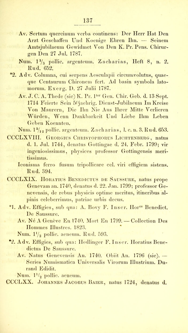 Av. Sertum quercinum verba continens: Der Herr Hat Den Arzt Gescliaften Und Koenige Ehren Ihn. — Seinem Amtsjubilaeum Gewidmet Yon Den K. Pr. Pens. Cliirur- gen Den 27 Jul. 1787. Num. 1 Y3 pollic, argenteum. Zacliarias, Heft 8, n. 2. Rud. 652. '*‘2. Adv. Columna, cui serpens Aesculapii circumvolutus, quae- que Centaurum Chironem fert. Ad basin symbola lato- morum. Exerg. D. 27 Julii 1787. Av. J. C. A. Thede (sic) K. Pr. P^^^’ Gen. Chir. Geb. d. 13 Sept. 1714 Feierte Sein 5f'jaehrig. Dienst-Jubilaeum Im Kreise Von Maurern, Die Ilm Nie Aus Ihrer Mitte Verlieren Wiirden, Wenn Dankbarkeit Und Liebe Ilim Leben Geb en Koennten. Num. 1^22 pollic- argenteum. Zacliarias, 1. c. n. 3. Rud. 653. CCCLXVIII. Georgius Ciiristophorus Liciitenberg , natus d. 1. Jul. 1744, denatus Gottingae d. 24. Febr. 1799; vir ingeniosissimus, physices professor Gottingensis meri- tissimus. Iconisma ferro fusum tripollicare cel. viri effigiem sistens. Rud. 394. CCCLXIX. Horatius Benedictus de Saussure, natus prope Genevam an. 1740, denatus d. 22. Jan. 1799; professor Ge- nevensis, de rebus physicis optime meritus, itineribus al- pinis celeberrimus, patriae urbis decus. Adv. Effigies, sub qua: A. Bovy F. Inscr. Hor®® Benedict. De Saussure. Av. NeAGeneve En 1740. Mort En 1799. — Collection Des Homines Illustres. 1823. Num. F/2 pollic. aeneum. Rnd. 593. ^2. Adv. Effigies, sub qua: Iledlinger F. Inscr. Horatius Bene- dictus De Saussure. Av. Natus Genevensis An. 1740. Obiit An. 1796 (sic). — Series Numismatica Universalis Virorum Illustrium. Du- rand Edidit. Num. IV2 pollic. aeneum. CCCLXX, JoiiANNES Jacobus Baier, natus 1724, denatus d.