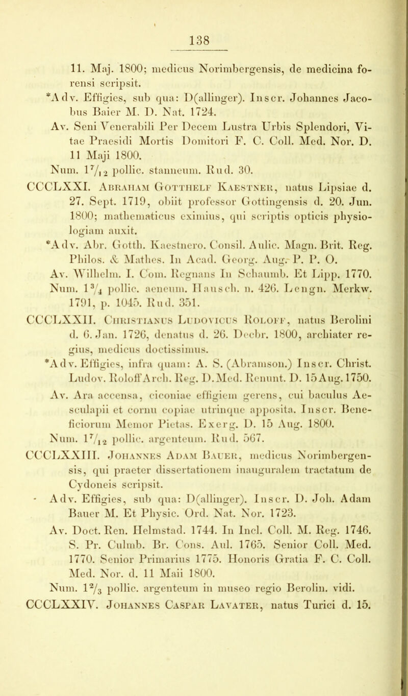 11. Maj. 1800; medicus Norimbergensis, de medicina fo- rensi scripsit. *Adv. Effigies, snb cpia: l)(allinger). Inscr. Johannes Jaco- biis Baier M. 1). Nat. 1724. Av. Seni Venerabili Per Decem Lustra Urbis Splendori, Vi- tae Praesidi Mortis Domitori F. C. Coli. Med. Nor. D. 11 Maji 1800. Num. U/12 pollic. stanneum. Pud. 30. CCCLXXI. Abiiaiiam Gottiielf Kaestneu, natus Lipsiae d. 27. Sept. 1719, ol)iit professor Cottingensis d. 20. Jun. 1800; matliematicus eximius, (pii scriptis opticis physio- logiam auxit. *Adv. Abr. Gotth. Kaestnero. CVinsil. Aiilic. Magn. Prit. Iveg. Philos. Mathes. In Acad. Georg. Aug.'P. P. O. Av. AVilhelm. 1. Com. Pcgnans In Schaumb. Et Lip[). 1770. Num. U/4 ])ollic. aeneum. Ilauscli. n. 42G. Tjengn. Merkw. 1791, p. 1045. Kud. 351. CCCLXXII. C'iiBiSTiANU8 Ludovices Uoeofe, natus Berolini d. G. flan. 172G, denatiis d. 2G. Dccbr. 1800, archiater re- gius, medicus doctissimus. O i *AdV. Efligies, infra cpiam: A. S. (Abramson.) Inscr. Christ. Ludov. IvoloffArcli. Peg. D.Med. Penunt. I). 15Aug. 1750. Av. Ara accensa, ciconiae effigiem gerens, cui baculus Ae- scula})ii et cornu copiae utriiupie apposita. Inscr. Bene- ficiorum hiemor Pietas. Exerg. D. 15 Aug. 1800. Num. U/i-2 pollic. argenteum. Pud. 5G7. CCCLXXIII. doiiANNES Adam Bauek, medicus Norimbergen- sis, (pii praeter dissertationem inauguralem tractatum de Cydoneis scripsit. Adv. Effigies, sub cpia: D(allinger). Inscr. D. Joh. Adam Bauer M. Et Physic. Ord. Nat. Nor. 1723. Doct. Pen. Helmstad. 1744. In Incl. Coli. M. Peg. 1746. 8. Pr. Ciilinb. Br. Cons. Aid. 1765. Senior Coli. Med. 1770. Senior Primarius 1775. Honoris Gratia F. C. Coli. Med. Nor. d. 11 Maii 1800. Num. P^/3 pollic. argenteum in museo regio Berolin. vidi. CCCLXXIV. Johannes Caspar Layater, natus Turici d. 15.