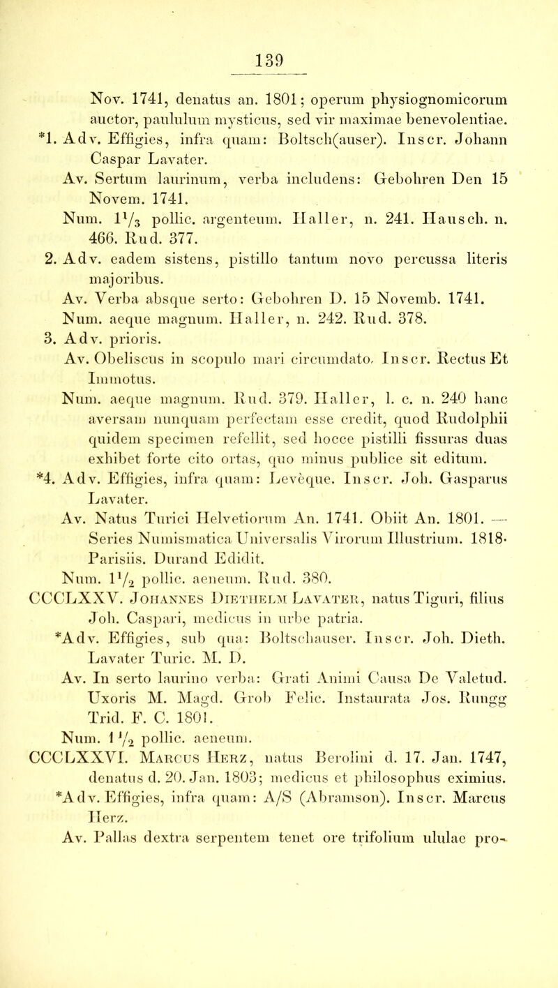 Nov. 1741, denatus an. 1801; operum pliysiognomicorum auctor, paululum mysticus, sed vir maximae benevolentiae. *1. Adv. Effigies, infra quam: Boltscli(auser). Inscr. Johann Caspar Lavater. Av. Sertum laurinum, verba includens: Geboliren Den 15 Novem. 1741. Num. 1^/3 pollic. argenteum. Hali er, n. 241. Hauscli. 11. 466. Rud. 377. 2. Adv. eadem sistens, pistillo tantum novo percussa literis majoribus. Av. Verba absque serto: Geboliren D. 15 Novemb. 1741. Num. aeque magnum, llaller, n. 242. Rud. 378. 3. Adv. prioris. Av. Obeliscus in scopulo mari circumdato, Inscr. Rectus Et Immotus. Num. aeque magnum. Rud. 379. llaller, 1. c. n. 240 hanc aversam nunquam perfectam esse credit, quod Rudolpbii quidem specimen refellit, sed liocce pistilli fissuras duas exhibet forte cito ortas, quo minus publice sit editum. *4. Adv. Effigies, infra quam: Leveque. Inscr. Job. Gasparus Lavater. Av. Natus Turici Helvetioiaim An. 1741. Obiit An. 1801. — Series Numismatica Universalis Virorum Illustrium. 1818- Parisiis. Durand Edidit. Num. U/o pollic. aeneum. Rud. 380. CCCLXXV. JoiiANNES DiRTiiELM Lavater, natus Tiguri, filius Joli. Caspari, medicus in urlie patria. *Adv. Effigies, sub qua: Roltscbauser. Inscr. Job. Dieth. Lavater Turic. M. D. Av. In serto laurino verba: Grati Animi Causa De Valetud. Uxoris M. Magd. Grob Eelic. Instaurata Jos. Ruugg Trid. F. C. 1801. Num. 1 Y<2 pollic. aeneum. CCCLXXVI. Marcus IIerz, natus Berolini d. 17. Jan. 1747, denatus d. 20. Jan. 1803; medicus et philosophus eximius. *A dv. Effigies, infra quam: A/S (Abramson). Inscr. Marcus Herz. Av. Pallas dextra serpentem tenet ore trifolium idulae pro-