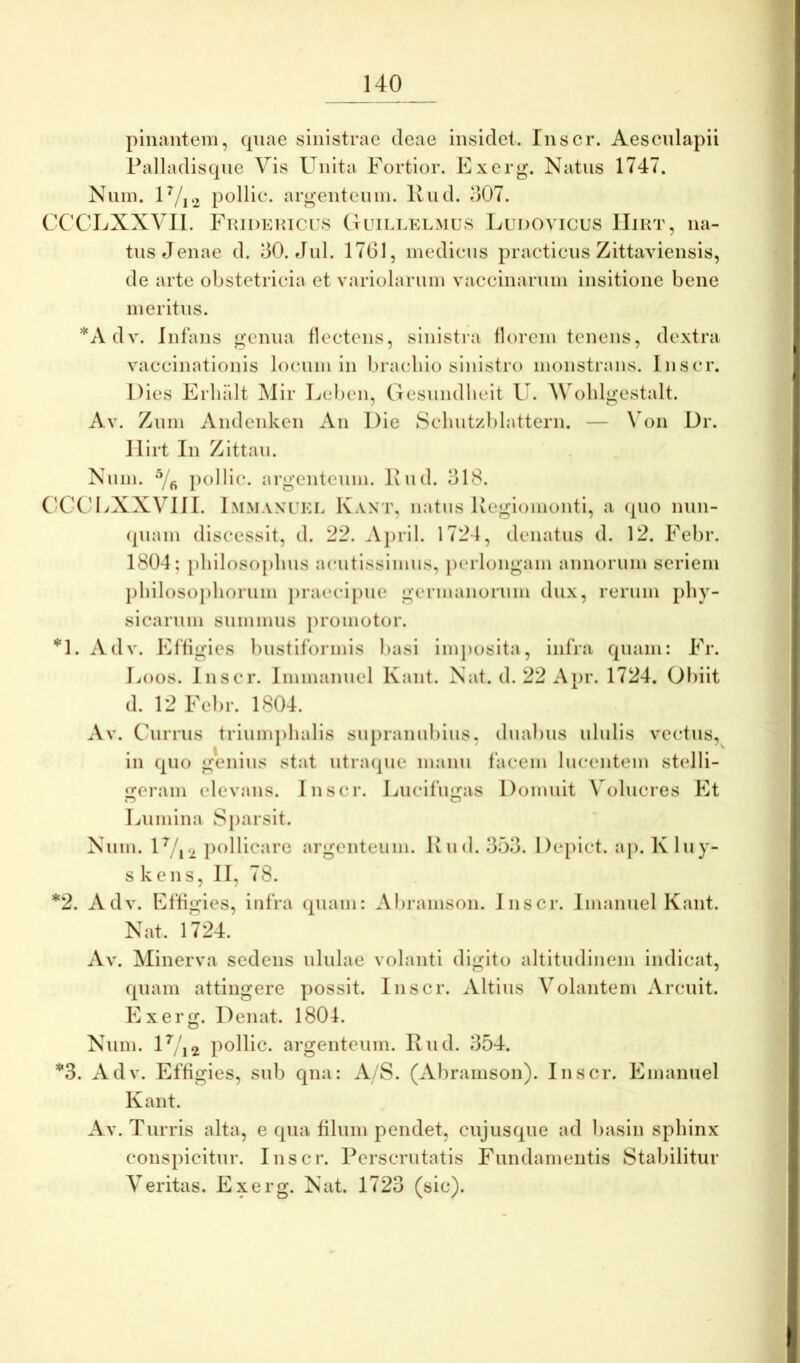 pinantem, (piae sinistrae deae insidet. Inscr. Aescnlapii Palladiscpie Vis Unita Fortior. Fxerg*. Natus 1747. Nnin. U/|2 pollie. argentenin. Ivnd. 307. CCCLXXVIl. Fuidehicus Guillelmus Ludovicus IIiut, na- tus Jenae d. 30. Jnl. 1761, inedicns practiciis Zittaviensis, de arte obstetricia et variolarnin vaccinarnin insitione bene meritus. *A dv. Infans genua flectens, slnisti‘a florem tenens, dextra vaccinationis locum in Inacbio sinistro monstrans. Inscr. Dies Erliiilt Mir Leben, Gesnndheit U. V oldgestalt. Av. Znm Andenken An Die Sclnitzblattern. — \On Dr. llirt In Zittan. Nnm. ])olllc. argenteum. Ivnd. 318. CCCDXXVIII. Immaneel Kaxt, natns Uegioinonti, a ipio nnn- (piam discessit, d. 22. .Vpril. 1724, denatns d. 12. Febr. 1804; pbilosopbns acntissimns, ])erlongam annorum seriem })hilosopliornni jiraecipne germanornm dnx, rerum pby- sicarnm snmmns promotor. ‘‘'l. Adv. Effigies bnstlformis basi iinjiosita, infra (piam: Fr. Eoos. Inscr. Immannel Kant. Nat. d. 22 A[)r. 1724. Obiit d. 12 Febr. 1804. Av. Cnrrns triumphalis sniirannbins, diiabns nliilis vectus, in (pio genius stat ntraipie mann facem lucentem stelli- geram elevans. Inscr. Encifngas Domuit Volucres Et Iviimina Sparsit. Nnm. U/ri jioHicare argenteum. Ivnd. 353. Depict. ap. K liiy- s kens, II, 78. *2. Adv. Effigies, infra (piam: Abramson. Inscr. Imaniiel Kant. Nat. 1724. Av. Minerva sedens nlnlae volanti digito altitudinem indicat, (piam attingere possit. Inscr. Altius Volantem Arcuit. Exerg. Denat. 1804. Nnm. U/i2 pollie. argenteum. Ivnd. 354. *3. Adv. Effigies, snb cpia: A/S. (Abramson). Inscr. Emannel Kant. AV. Turris alta, e (pia filum pendet, ciijus(pie ad liasin spliinx conspicitur. Inscr. Perscrutatis Fundamentis Stabilitur Veritas. Exerg. Nat. 1723 (sic).
