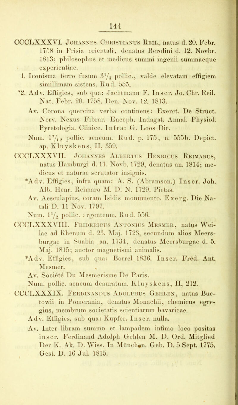 CCCTiXXXVI. JoiiANNES CiiHiSTiAXUS Reil, natus d. 20. Febr. 1758 in Frisia orientali, denatus Bcrolini d. 12. Novbr. 1813; pliilosoplms et modicus summi ingenii summaeque experientiae. 1. Tconisma ferro fusum 3Y;j polllc., valde elevatam effigiem simillimam sistens, liud. 55.i. *2. Adv. Effigies, sub qua: Jaclitmauii F. lusor. Jo. Chr. Ueil. Nat. Febr. 20. 1758. Deu. Nov. 12. 1813. Av. Corona quercina verba continens: Exerct. De Struet. Nerv. Nexus Fibrar. Encepb. Indagat. Annal. Physiol. Pyretologia. Clinice. Infra: (t. Ijoos Dir. Num. lVi2 pollic. aeneum. Riid. p. 175, n. 555b. Depict. aj). Kluyskens, II, 350. CCCLXXXVII. doiiANXES ALiiEirrrs ITenricus Keimakus, natus llamluirgi d. 11. Novb. 1729, denatus an. 1814; me- dicus et naturae scrutator insignis. *Adv. Effigies, infra (piam: A. S. (Abramson.) Inscr. Job. Alb. Ilenr. Keimaro M. I). N. 1729. Pietas. Av. Aesculapius, coram Isidis monumento. Exerg. Die Na- tali I). 11 Nov. 1797. Num. 1'/2 polli^*- : rgeuteum. Ivud. 55G. CCCIiXXXVIII. FuiDEUicrs Antonies Mesmeu, natus Wei- lae ad ivhenum d. 23. Maj. 1723, secundum alios Meers- burgae in Suabia an. 1734, denatus ^leersburgae d. 5. Maj. 1815; auctor magnetismi animalis. ^^Adv. Effigies, sub qua: Borrel 1830. Inscr. Fred. Ant. Mesmer. Av. Societe Du ^lesmerisme De Paris. Num. pollic. aeneum deauratum. Kluyskens, II, 212. ' CCCLXXXIX. FePvDInaxdus Adoliuius Gehlen, natus Bue- towii in Pomerania, denatus Monachii, chemicus egre- gius, membrum societatis scientiarum bavaricae. Adv. Effigies, sub qua: Kupfer. Inscr. nulla. Av. Inter libram summo et lampadem infimo loco positas inscr. Ferdinand Adolph Creblen M. I). Ord. Mitglied Der K. Ak. D.M iss. In Muncli^n. Geb. D. 5 Sept. 1775. Gest. D. 10 Jul. 1815.
