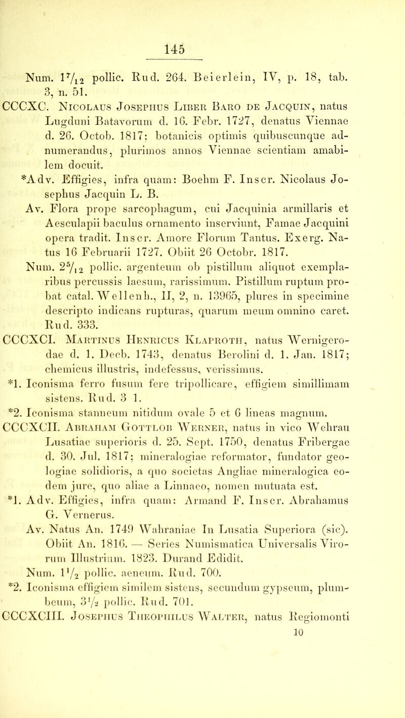 Num. lVi2 pollic. Rud. 264. Beierlein, IV, p. 18, tab. 3, n. 51. CCCXC. Nicolaus Josephus Liber Baro de Jacquin, natus Lngdimi Batavorum d, 16. Febr. 1727, denatiis Viennae d. 26. Octob. 1817; botanicis optimis quibuscnnqiie ad- numerandus, plurimos annos Viennae scientiam amabi- lem docuit. *Adv. Effigies, infra quam; Boebm P. Inscr. Nicolaus Jo- sepbus Jacquin L. B. Av. Flora prope sarcophagum, cui Jacquinia armillaris et Aesculapii baculus ornamento inserviunt. Famae Jacquini opera tradit. Inscr. Amore Florum Tantus. Exerg. Na- tus 16 Februarii 1727. Obiit 26 Octobr. 1817. Num. 2Yi2 pollic. argenteum ob pistillum aliquot exempla- ribus percussis laesum, rarissimum. Pistillum ruptum pro- bat catal. Wellenb., II, 2, n. 13965, plures in specimine descripto indicans rupturas, quarum meum omnino caret. Rud. 333. CCCXCI. Martinus Henricus Klaprotii, natus Wernigero- dae d. 1. Decb. 1743, denatus Berolini d. 1. Jan. 1817; cliemicus illustris, indefessus, verissimus. *1. Iconisma ferro fusum fere tripollicare, effigiem simillimam sistens. Rud. 3 1. '^2. Iconisma stanneum nitidum ovale 5 et 6 lineas magnum. CCCXCII. Abraham Gottlob Werner, natus in vico ‘Wehrau Lusatiac superioris d. 25. Sept. 1750, denatus Fribergae d. 30. Jul. 1817; mineralogiae reformator, fundator geo- logiae solidioris, a quo societas Angliae mineralogica eo- dem jure, quo aliae a Linnaeo, nomen mutuata est. *1. Adv. Effigies, infra quam: Arinand F. Inscr. Abrahamus G. Vernerus. Av. Natus An. 1749 Wahraniae In Lusatia Superiora (sic). Obiit An. 1816.— Series Numismatica Universalis Viro- rum Illustrium. 1823. Durand Edidit. Num. F/o pollic. aeneum. Rud. 700. *2. Iconisma effigiem similem sistens, secundum gypseum, plum- beum, 372 pollic. Rud. 701. CCCXCIII. J08EPIIUS TiiEOPiiiLUS Walter, natus Regiomonti 10