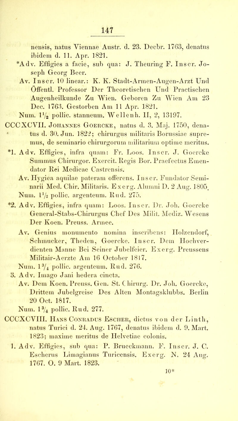 nensis, natus Viennae Austr. d. 23. Decbr. 1763, denatus ibidem d. 11. Apr. 1821. *Adv. Effigies a facie, sub qua: J. Theuring F. Inscr. Jo- seph Georg Beer. Av. Inscr. 10 linear.: K. K. Stadt-Arinen-Au<yen-Arzt Und O Offentl. Professor Der Theoretiscben Und Practisclien Augenbeilkunde Zu Wien. Geboren Zu Wien Am 23 Dec. 1763. Gestorben Am 11 Apr. 1821. Num. U/2 pollic. stanneum. Wellenh. II, 2, 13197. CCCXCVII. JoriANNES Goercke, natus d. 3. Maj. 1750, dena- * tus d. 30. Jun. 1822; chirurgus militaris Borussiae supre- mus, de seminario chirurgorum militarium optime meritus. *1. Adv. Effigies, infra quam: Fr. Loos. Inscr. J. Goercke Summus Cbirurgor. Exercit. Bej^is Bor. Praefectus Emen- dator Rei Medicae Castrensis. Av. Hygiea aquilae pateram ofierens. Inscr. Fundator Semi- narii Med. Chir. Militaris. Exerg. Alumni D. 2 Aug. 1805, Num. F/2 pollic. argenteum. Rud. 275. *2. Adv. Effigies, infra quam: Loos. Inscr. Dr. Joh. Goercke General-Stabs-Chirurgus Chef Des Milit. Mcdiz. AVesens Der Koen. Preuss. Armee. Av. Genius monumento nomina inscribens: Ilolzendorf, Schmucker, Theden, Goercke. Inscr. Dem Ilocliver- dienten Manne Bei Seiner Jul)elfeier. Exerg. Preussens Militair-Aerzte Am 16 October 1817. Num. U/4 pollic. argenteum. Rud. 276. 3. Adv. Imago Jani hedera cincta. Av. Dem Koen. Preuss. Gen. St. Chirurg. Dr. Joh. Goercke, Drittem Jubelgreise Des Alten Montagsklubbs. Berlin 20 Oct. 1817. Num. U/4 pollic. Rud. 277. CCCXCVIII. Hans CoNRADUS Esciier, dictus von der Linth, natus Turici d. 24. Aug. 1767, denatus ibidem d. 9. Mart. 1823; maxime meritus de Helvetiae colonis. 1. Adv. Effigies, sub qua: P. Brueckmann. F. Inscr. J. C. Escherus Limagianus Turicensis. Exerg. N. 24 Ang. 1767. O. 9 Mart. 1823. 10*