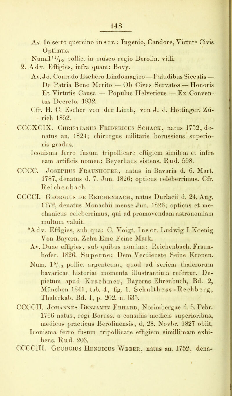 Av. In serto quercino inscr.: Ingenio, Candore, Virtute Civis Optimus. Nuin.P^/i2 pollic. in museo regio Berolin. vidi. 2. Adv. Effigies, infra quam: Bovy. Av. Jo. Conrado Eschero Lindomagico — Paludibus Siccatis — De Patria Bene Merito —Ob Cives Servatos — Honoris Et Virtutis Causa — Populus Helveticus — Ex Conven- tus Decreto. 1832. Cfr. II. C. Escher von der Lintli, von J. J. Hottinger. Zii- ricli 1852. CCCXCIX. Christianus Fridericus Sciiack, natus 1752, de- natus an. 1824; cliirurgus militaris borussicus superio- ris gradus. Iconisma ferro fusum tripollicare effigiem similem et infra eam artificis nomen: Beycrhaus sistens. Kud. 598. CCCC. JosKPiius Frauniiofer, natus in Bavaria d. G. Mart. 1787, denatus d. 7. Jun. 182G; opticus celeberrimus. Cfr. Peichenbacli. CCCCI. Georgius de Peiciienracii, natus Durlacii d. 24. Aug. 1772, denatus Monachii mense Jun. 182G; opticus et me- chanicus celeberrimus, qui ad promovendam astronomiam multum valuit. *Adv. Effigies, sub qua: C. Volgt. Inscr. Ludwig I Koenlg Von Bayern. Zehn E in e Feine Mark. Av. Duae effigies, sub quibus nomina: Relchenbach. Fraun- hofer. 182G. Superne: Dem Verdienste Seine Kronen. Num. l'Vi‘2 pollic. argenteum, quod ad seriem thalerorum bavaricae historiae momenta illustrantiuAi refertur. De- pictum apud Kraehmer, Bayerns IChrenbuch, Bd. 2, ^lunchen 1841, tab. 4, fig. 1. Schulth ess - Rechberg, Thalerkab. Bd. 1, p. 202. n. G35. CCCCII. JoHannes Benjamin Erhard, Norlmbergae d. 5. Febr. 17GG natus, regi Boruss. a consiliis medicis superioribus, medicus practicus Berolinensis, d. 28. Novbr. 1827 obiit. Iconisma ferro fusum tripollicare effigiem similli nam exhi- bens. Rud. 203. CCCCIH. Georgius Henricus Weber, natus an. 1752, dena- I