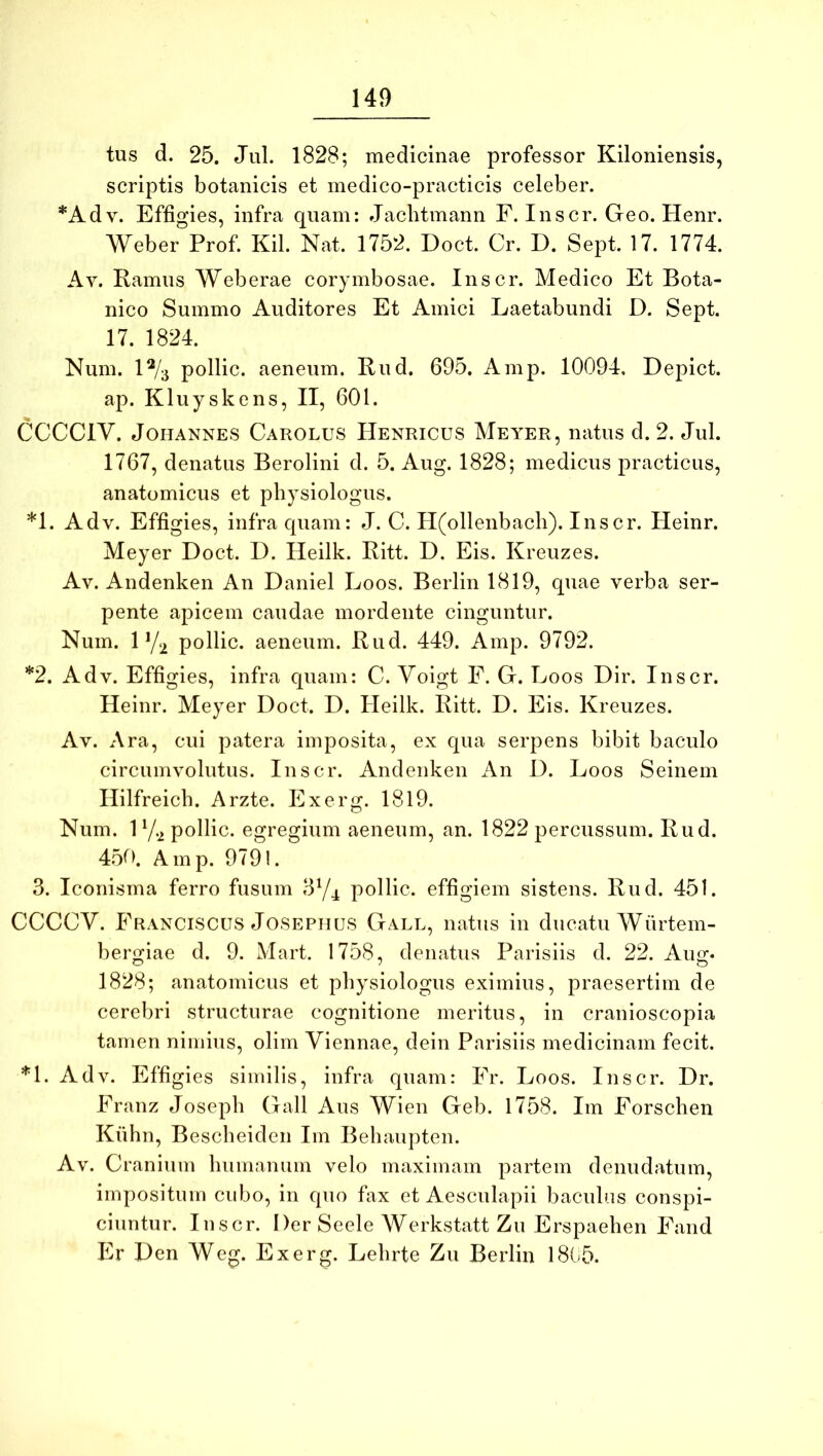 tus d. 25. Jul. 1828; medicinae professor Kiloniensis, scriptis botanicis et medico-practicis celeber. *Adv. Effigies, infra quam: Jaclitmann F. Inscr. Geo. Henr. Weber Prof. Kil. Nat. 1752. Doct. Cr. D. Sept. 17. 1774. Av. Ramus Web erae corymbosae. Inscr. Medico Et Bota- nico Summo Auditores Et Amici Laetabundi D. Sept. 17. 1824. Num. 1% pollic. aeneum. Rud. 695. Amp. 10094. Depict. ap. Kluyskens, II, 601. CCCCIV. JoHANNES Carolus Henricus Meyer, natus d. 2. Jul. 1767, denatus Berolini d. 5. Aug. 1828; medicus practicus, anatomicus et physiologiis. *1. Adv. Effigies, infra quam: J. C. H(ollenbacli). Inscr. Heinr. Meyer Doct. D. Heilk. Ritt. D. Eis. Kreuzes. Av. Andenken An Daniel Loos. Berlin 1819, quae verba ser- pente apicem caudae mordente cinguntur. Num. 1 Y2 pollic. aeneum. Rud. 449. Amp. 9792. *2. Adv. Effigies, infra quam: C. Yoigt F. G. Loos Dir. Inscr. Heinr. Meyer Doct. D. Heilk. Ritt. D. Eis. Kreuzes. Av. Ara, cui patera imposita, ex qua serpens bibit baculo circumvolutus. Inscr. Andenken An D. Loos Seinem Hilfreich. Arzte. Exerg. 1819. Num. 1 7.2 pollic. egregium aeneum, an. 1822 percussum. Rud. 45t>. Amp. 9791. 3. Iconisma ferro fusum 3Y4 pollic. effigiem sistens. Rud. 451. CCCCV. Eranciscus JOSEPHUS Gall, natus in ducatu Wiirtem- bergiae d. 9. Mart. 1758, denatus Parisiis d. 22. Aug* 1828; anatomicus et physiologiis eximius, praesertim de cerebri structurae cognitione meritus, in cranioscopia tamen nimius, olim Viennae, dein Parisiis medicinam fecit. *1. Adv. Effigies similis, infra quam: Fr. Loos. Inscr. Dr. Franz Joseph Gall Aus Wien Geb. 1758. Im Forschen Kiihn, Bescheiden Im Behaupten. Av. C ranium humanum velo maximam partem denudatum, impositum cubo, in quo fax et Aesculapii bacuh.is conspi- ciuntur. Inscr. Der Seele Werkstatt Zu Erspaehen Fand Er Den Weg. Exerg. Lehrte Zu Berlin I8b5.