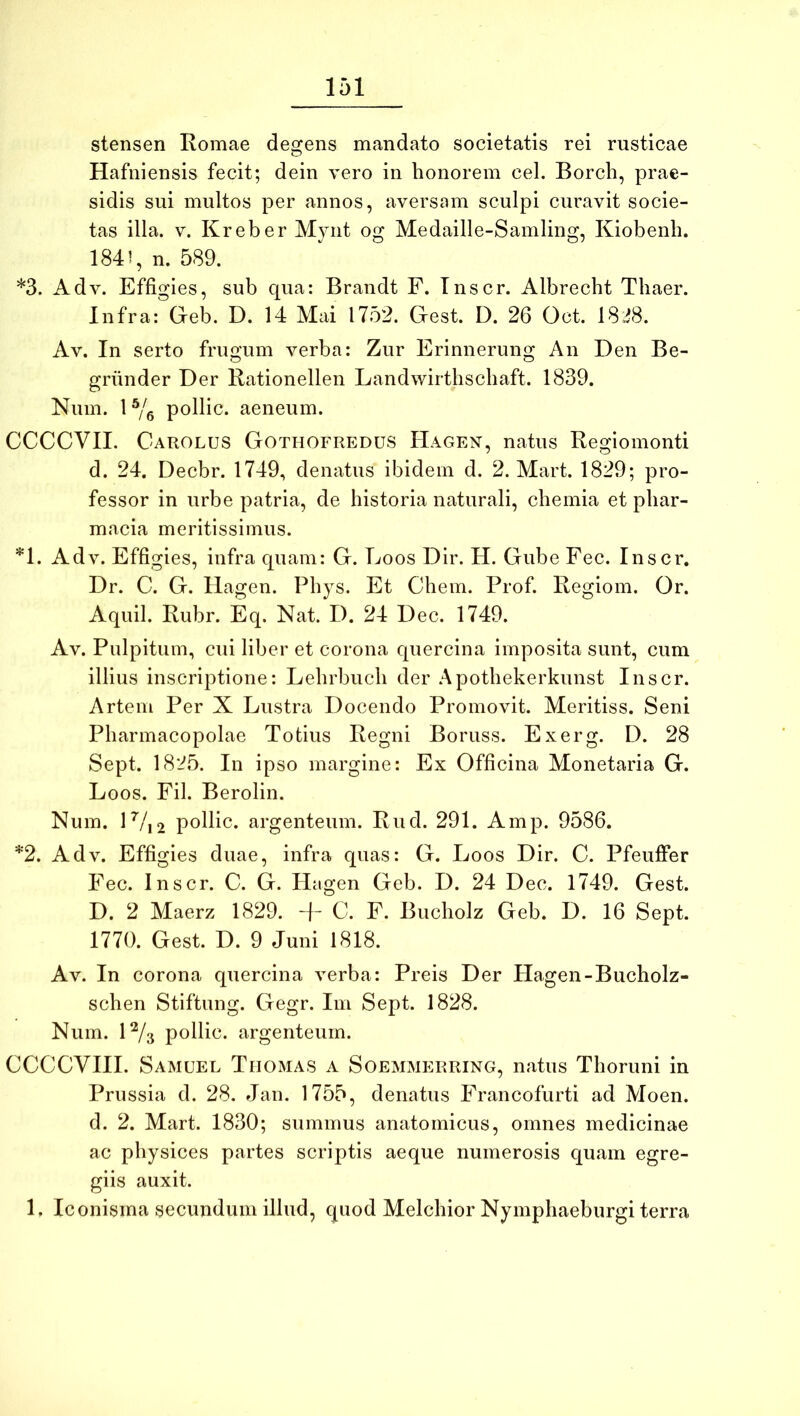 stensen Romae degens mandato societatis rei rusticae Hafniensis fecit; dein vero in honorem cel. Borch, prae- sidis sui multos per annos, aversam sculpi curavit socie- tas illa. V. Kreber Mynt og Medaille-Samling, Kiobenli. 1841, n. 589. *3. Adv. Effigies, sub qua: Brandt F. Tnscr. Albrecht Tliaer. Infra: Geb. D. 14 Mai 1752. Gest. D. 26 Oct. 18i8. Av. In serto frugum verba: Zur Erinnerung An Den Be- griinder Der Rationellen Landwirthschaft. 1839. Num. P/e pollic. aeneum. CCCCVII. Carolus Gothofredus Hagen, natus Regiomonti d. 24. Decbr. 1749, denatus ibidem d. 2. Mart. 1829; pro- fessor in urbe patria, de historia naturali, chemia et phar- macia meritissimus. *1. Adv. Effigies, infra quam: G. Eoos Dir. H. Gube Fec. Inscr. Dr. C. G. Hagen. Phys. Et Chem. Prof. Regiom. Or. Aquil. Rubr. Eq. Nat. D. 24 Dec. 1749. Av. Pulpitum, cui liber et corona quercina imposita sunt, cum illius inscriptione: Lehrbuch der .Apothekerkunst Inscr. Artem Per X Lustra Docendo Promovit. Meritiss. Seni Pharmacopolae Totius Regni Boruss. Exerg. D. 28 Sept. 1825. In ipso margine: Ex Officina Monetaria G. Eoos. Fil. Berolin. Num. D/i2 pollic. argenteum. Rud. 291. Amp. 9586. *2. Adv. Effigies duae, infra quas: G. Eoos Dir. C. Pfeuffer Fec. Inscr. C. G. Hagen Geb. D. 24 Dec. 1749. Gest. D. 2 Maerz 1829. + G. F. Bucholz Geb. D. 16 Sept. 1770. Gest. D. 9 Juni 1818. Av. In corona quercina verba: Preis Der Hagen-Bucholz- schen Stiftung. Gegr. Im Sept. 1828. Num. H/s pollic. argenteum. CCCCVHI. Samuel Thomas a Soemmerring, natus Thoruni in Prussia d. 28. Jan. 1755, denatus Francofurti ad Moen. d. 2. Mart. 1830; summus anatomicus, omnes medicinae ac physices partes scriptis aeque numerosis quam egre- giis auxit. 1. Iconisma secundum illud, quod Melchior Nymphaeburgi terra
