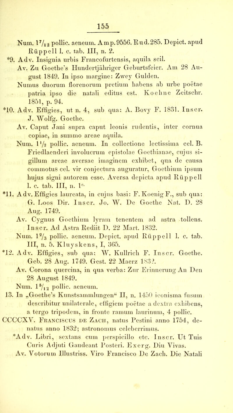 Num* 1 Vi2 pollic. aeneum. Amp.9556. Kud.285, Depict. apud Riippell 1. c. tab. III, n. 2. *9. Adv. Insignia urbis Francofurtensis, aquila scii. Av. Zu Goethe’s Ilundertjahriger Geburtsfeier. Am 28 Au- gust 1849. In ipso margine: Zwey Gulden. Numus duorum florenorum pretium habens ab urbe poetae patria ipso die natali editus est. Ivoeline Zeitsclir. 1851, p. 94. *10. Adv. Effigies, ut n. 4, sub qua: A. Bovy F. 1831. Inscr. J. Wolfg. Goetlie. Av. Caput Jani supra caput leonis rudentis, inter cornua copiae, in summo areae aquila. Num. 1 '/2 pollic. aeneum. In collectione lectissima cel. B. Friedlaenderi involucrum epistolae Goethianae, cujus si- gillum areae aversae imaginem exhibet, qua de causa commotus cel. vir conjectura auguratur, Goethium ipsum hujus signi autorem esse. Aversa depicta apud Riippell 1. c. tab. III, n. V’ *11. Adv. Effigies laureata, in cujus basi: F. Koenig F., sub qua: G. Loos Dir. Inscr. Jo. W. De Goethe Nat. D. 28 Aug. 1749. Av. Cygnus Goethium lyram tenentem ad astra tollens. Inscr. Ad Astra Rediit D. 22 Mart. 1832. Num. D/3 pollic. aeneum. Depict. apud Riippell 1. c. tab. III, n. 5. Kluyskens, I, 365. *12. Adv. Effigies, sub qua: W. Kullrich F. Inscr. Goethe. Geb. 28 Aug. 1749. Gest. 22 Maerz 183?. Av. Corona quercina, in qua verba: Zur Erinnerung An Deu 28 August 1849. Num. 1^12 pollic. aeneum. 13. In „Goethe’s Kunstsammlungen“ II, n. 1450 iconisma fusum describitur unilaterale, effigiem poetae a dextra cxliibens, a tergo tripodem, in fronte ramum laurinum, 4 pollic. CCCCXV. Franciscus de Zacij, natus Pestini anno 1754, de- natus anno 1832; astronomus celeberrimus. *Adv. Libri, sextans cum perspicillo etc. Inscr. Ut Tuis Curis Adjuti Gaudeant Posteri. Exerg. Diu Vivas. Av. Votorum Illustriss. Viro Francisco De Zach. Die Natali