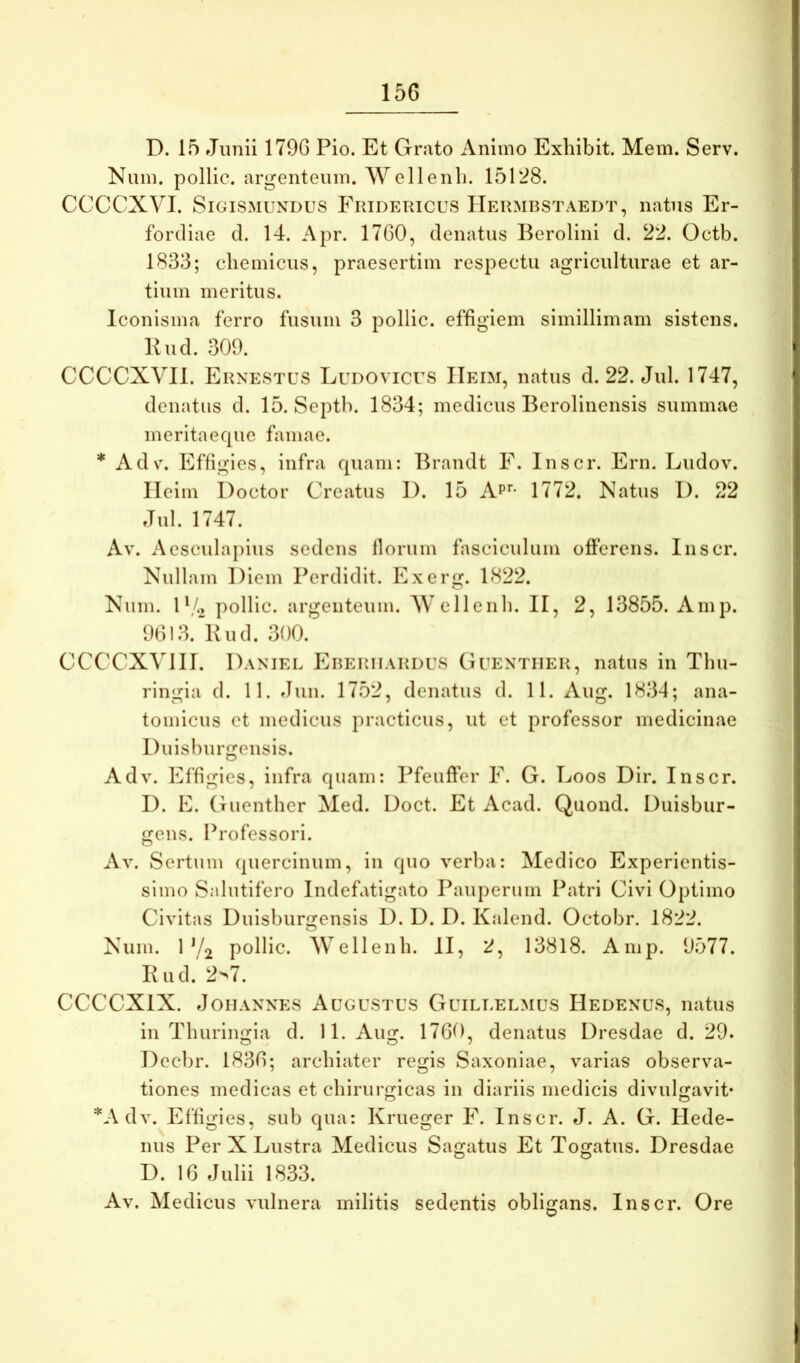 D. 15 Junii 179G Pio. Et Grato xVniino Exhibit. Mem. Serv. Num. pollic. argenteum. Wellenli. 15128. CCCCXVI. SiGiSxMUNDUS Fridericus Hermbstaedt, natus Er- fordiae d. 14. Apr. 1760, denatus Berolini d. 22. Octb. 1833; chemicus, praesertim respectu agriculturae et ar- tium meritus. Iconisma ferro fusum 3 pollic. effigiem simillimam sistens. Kud. 309. CCCCXVll. Ernestus Ludovicus IIeim, natus d. 22. Jul. 1747, denatus d. 15. Septb. 1834; medicus Berolinensis summae meritaeque famae. * Ads\ Effigies, infra quam: Brandt F. Inscr. Ern. Ludov. IIeim Doctor Creatus D. 15 Ap*'- 1772. Natus I). 22 Jul. 1747. Av. Aesculapius sedens florum fasciculum offerens. Inscr. Nullam Diem Perdidit. Exerg. 1822. Num. D/., pollic. argenteum. Wellenli. II, 2, 13855. Amp. 9613. Kud. 300. CCCCXVIII. Daniel Ereriiardus Guentiier, natus in Thu- ringia d. 11. Jun. 1752, denatus d. 11. Aug. 1834; ana- tomicus et medicus practicus, ut et professor medicinae Duisburgensis. Adv. Effigies, infra quam: Pfeufter F. G. Loos Dir. Inscr. I). E. Guenther Med. Doct. Et Acad. Quond. Duisbur- gens. Professori. Av. Sertum (piercinum, in quo verba: Medico Experientis- simo Salutifero Indefatigato Pauperum Patri Civi Optimo Civitas Duisburgensis D. D. D. Kalend. Octobr. 1822. Num. 1'/2 pollic. Wellenli. II, 2, 13818. Anip. 9577. K ud. 2>7. CCCCXIX. JoHANNES Augustus Guilt.elmus Hedenus, natus in Tluiriimia d. 11. Aim. 1760, denatus Dresdae d. 29. Decbr. 1836; archiater regis Saxoniae, varias observa- tiones medicas et chirurgicas in diariis medicis divulgavit* *A dv. Effigies, sub qua: Krueger F. Inscr. J. A. G. Hede- nus Per X Lustra Aledicus Sagatus Et Togatus. Dresdae D. 16 Julii 1833. Av. Medicus vulnera militis sedentis obligans. Inscr. Ore O