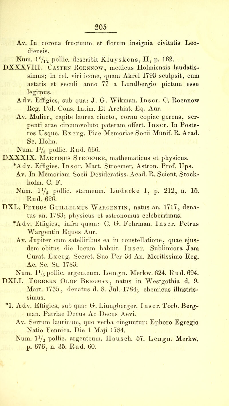Av. In corona fructuum et florum insignia civitatis Leo- diensis. Num. lVi2 pollic. describit Kluyskens, II, p. 162. DXXXVIIL Casten Roennow, medicus Holmiensis laudatis- simus; in cel. viri icone, quam Akrel 1793 sculpsit, eum aetatis et seculi anno 77 a Lundbergio pictum esse legimus. Adv. Effigies, sub qua: J. G. Wikman. Inscr. C. Roennow Reg. Pol. Cous. Intim. Et Arcbiat. Eq. Aur. Av. Mulier, capite laurea cincto, cornu copiae gerens, ser- penti arae circumvoluto pateram offert. Inscr. In Poste- ros Usque. Exerg. Piae Memoriae Socii Munif. R. Acad. Sc. Holm. Num. U/g pollic. Rud. 566. DXXXIX. Martinus Stroemer, mathematicus et physicus. *Adv. Effigies. Inscr. Mart. Stroemer. Astron. Prof. Ups. Av. In Memoriam Socii Desideratiss. Acad. R. Scient. Stock- holm. C. E. Num. iy4 pollic. stanneum. Ludecke I, p. 212, n. 15. Rud. 626. DXL. Petrus Guillelmus Wargentin, natus an. 1717, dena- tus an. 1783; physicus et astronomiis celeberrimus. *Adv. Effigies, infra quam: C. G. Eehrman. Inscr. Petrus Wargentin Eques Aur. Av. Jupiter cum satellitibus ea in constellatione, quae ejus- dem obitus die locum habuit. Inscr. Sublimiora Jam Curat. Exerg. Secret. Suo Per 34 An. Meritissimo Reg. Ac. Sc. St. 1783. Num. U/3 pollic. argenteum. Lengn. Merkw. 624. Rud. 694. DXLI. Torbern Olof Bergman, natus in Westgothia d. 9. Mart. 1735, denatus d. 8. Jul. 1784; chemicus illustris- simus. *1. Adv. Effigies, sub qua: G. Liungberger. Inscr. Torb. Berg- man. Patriae Decus Ac Decus Aevi. Av. Sertum laurinum, quo verba cinguntur: Ephoro Egregio Natio Eennica. Die 1 Maji 1784. Num. D/2 pollic. argenteum. Ilausch. 57. Lengn. Merkw, p. 676, n. 35. Rud. 60.