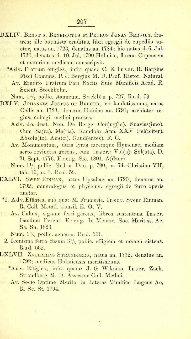 DXLIY. Bengt s. Benedictus et Petrus Jonas Bergius, fra- tres; ille botanista eruditus, libri egregii de cupediis au- ctor, natus an. 1723, denatus an. 1784; hic natus d. 6. Jul. 1730, denatus d. 10. Jul. 1790 Holmiae, floram Capensem et materiam medicam conscripsit. *Adv. Fratrum effigies, infra quas: C. E. Inscr. B. Bergius Fisci Commis. P. J. Bergius M. D. Prof. Histor. Natural. Av. Erudito Fratrum Pari Sociis Suis Munificis Acad. R. Scient. Stockholm. Num. ly^ pollic. stanneum. Sacklen p. 727. Rud. 59. DXLY. JoHANNES Justus de Berger, vir laudatissimus, natus Cellis an. 1723, denatus Hafniae an. 1791; archiater re- gius, collegii medici praeses. Adv. Jo. Just, Nob. De Berger Conjug(io). Suaviss(imo). Cum Sa(ra). Ma(ria). Ramdohr Ann. XXY Fel(iciter). Absolu(to). Am(ici). Gaud(entes). F. C. Av. Monumentum, duas lyras facemque Hymenaei mediam serto revinctas gerens, cum inscr.: Yot(a). Sol(uta). D. 21 Sept. 177G. Exerg. Sic. 1801. A(dzer). Num. H/3 pollic. Suhm Dan. p. 790, n. 74. Christian YII, tab. 16, n. 1. Rud. 58. DXLYI. SwEN Rinman, natus Upsaliae an. 1720, denatus an. 1792; mineralogus et physicus, egregii de ferro operis auctor. *1. Adv.Effigies, sui) qua: M. Frumerie. Inscr. Sveno Rinman. R. Coli. Metall. Consil. E. O. Y. Av. Cubus, signum ferri gerens, libros sustentans. Inscr. Laudem Ferent. Exerg. In Memor. Soc. Meritiss. Ac. Sc. Su. 1823. Num. iy.2 pollic. aeneum. Rud. 561. 2. Iconisma ferro fusum 373 pollic. effigiem et nomen sistens. Rud. 562. DXLYII. Zacijarias Strandberg, natus an. 1772, denatus an. 1792; medicus Ilolmiensis meritissimus. *Adv. Effigies, infra quam: J. G. Wikman. Inscr. Zach. Strandberg M. I). A ssessor Coli. Medici. Av. Socio Optime Merito In Literas Munifico Lugens Ac, R. Sc. St. 1794.