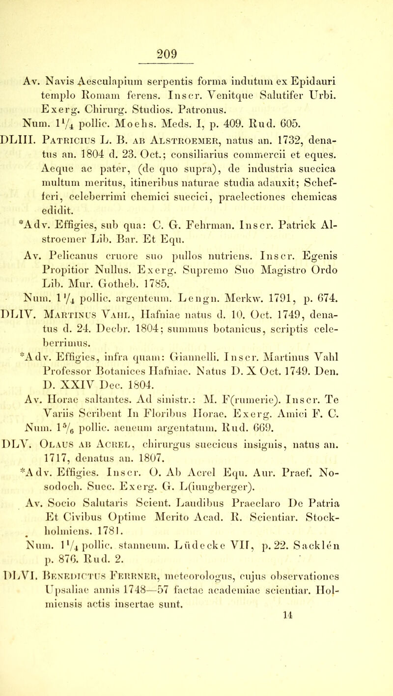 Av. Navis Aesculapium serpentis forma indutum ex Epidauri templo Romam ferens. Inscr. Yenitque Salutifer Urbi. Exerg. Cliirurg. Studios. Patronus. Num. U/^ pollic. Moebs. Meds. I, p. 409. Rud. 605. DLIII. Patricius L. B. ab Alstroemer, natus an. 1732, dena- tns an. 1804 d. 23. Oct.; consiliarius commercii et eques. Aeque ac pater, (de quo supra), de industria suecica multum meritus, itineribus naturae studia adauxit; Scbef- feri, celeberrimi chemici suecici, praelectiones cbemicas edidit. *Adv. Effigies, sub qua: C. G. Fehrman. Inscr. Patrick Al- stroemer Ijib. Bar. Et Equ. Av. Pelicanus cruore suo pullos nutriens. Inscr. Egenis Propitior Nullus. Exerg. Supremo Suo Magistro Ordo Lib. Alur. Gotlieb. 1785. Num. 1 Y4 jiollic. argenteum. Lengn. Alerkw. 1791, p. 674. UEIY. Martinus Yaijl, Ilafniae natus d. 1(). Oct. 1749, dena- tus d. 24. Decbr. 1804; summus botanicus, scriptis cele- berrimus. ‘•'Adv. Effigies, infra quam: Giannelli. Inscr. Martinus Yabl Professor Botanices Ilafniae. Natus I). X Oct. 1749. Den. I). XXIY Dec. 1804. Av. Horae saltantes. Ad sinistr.: M. E(rumerie). Inscr. Te Yariis Scribent In Floribus Horae. Exerg. Amici E. C. Num. U/g pollic. aeneum argentatum. Rud. 669. DLY. Olaus ab Acrel, chirurgus suecicus insignis, natus an. 1717, denatus an. 1807. *Adv. Effigies. Inscr. O. Ab Acrel Equ. Aur. Praef. No- sodocb. Suec. Exerg. G. L(iung])erger). Av. Socio Salutaris Scient. Laudibus Praeclaro De Patria Et Civibus Optime Merito Acad. R. Scientiar. Stock- liolmiens. 1781. Num. U/4 pollic. stanneum. Liidecke YH, p. 22. Sacklen p. 876. Rud. 2. HLYl. Benedictus Eerrner, meteorologus, cujus observationes U[)saliae annis 1748—57 factae academiae scientiar. Hol- miensis actis insertae sunt. U