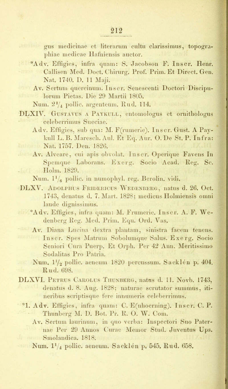 gus medicinae et literarum cultu clarissimus, topogra- pliiae medicae llafnieiisis auctor. '^Adv. Effigies, infra cpiam: 8. Jacobson F. Inscr. Ilenr. Callisen ]\ted. 1 )oct. CMiirurg. Prof. Prim. Et Direct. Gen. Nab 17-10. I). 11 Maji. Av. Sertum quercinum. Inscr. Senescenti Doctori Discipu- lorum Pietas. Die 29 ^lartii 1805. Num. 2‘/4 pollic. argenteum. Pud. 114. DLXIV. Gustatus a Paykulu, entomolo^us et ornitliolo^us celeberrimus Sueciae. Adv. Efligies, sub qua: ^I. F(rumerie). inscr. Gust. A Pay- kull E. P. iMarcscb. Aid. Et Eq. Aur. O. De St. P. Infra: Nat. 1757. Den. 182G. Av. Alveare, cui apis obvolat. Inscr. Opcriipie Favens In SpeiiHpie Eal)orans. Exerg. Socio Acad. Peg. Sc. llolm. 1829. Num. D 'q pollic. in numoi)liyl. reg. JErolin. vidi. DLXV. Ai)Ouriius Fkideuk us A\'Ei)ENr»KK(i, natus d. 20. Oct. 1743, denatus d. 7. ^lart. 1828; medicus Ilolmiensis omni laude dignissimus. O '*Adv. Efligies, infra (piam: AI. Friimerie. Inscr. A. F. We- deidicrg Pcg. Aled. Prim. Equ. Ord. \^as. Av. Diana Lucina dextra jilautam, sinistra facem tenens. Inscr. Spes Alatrum Sobolumque Salus. Exerg. Socio Seniori Cura Pueiqi. Et Orpli. Per 42 Anu. Meritissimo Sodalitas Pro Patria. Num. D/2 pollic. aeneum 1820 [lercussum. Sacklen p. 404. P u d. 098. DLXVI. Petrus Cauolus Tiiunherg, natus d. 11. Novb. 1743, denatus d. 8. Aug. 1828; naturae scrutator summus, iti- neribus scri|)tisque fere innumeris celebenimus. *1. Adv. Efligies, infra quam: C. E(nlioerning). Inscr. C. P. Thunberg AI. D. Bot. Pr. P. O. AV. Com. Av. Sertum laurinum, in quo verba: Inspectori Suo Pater- nae Per 29 Annos ('urae Alemor Stud. Juventus Ups. Smolandica. 1818. Num. D/4 pollic. aeneum. Sacklen p. 545, Pud. 058.