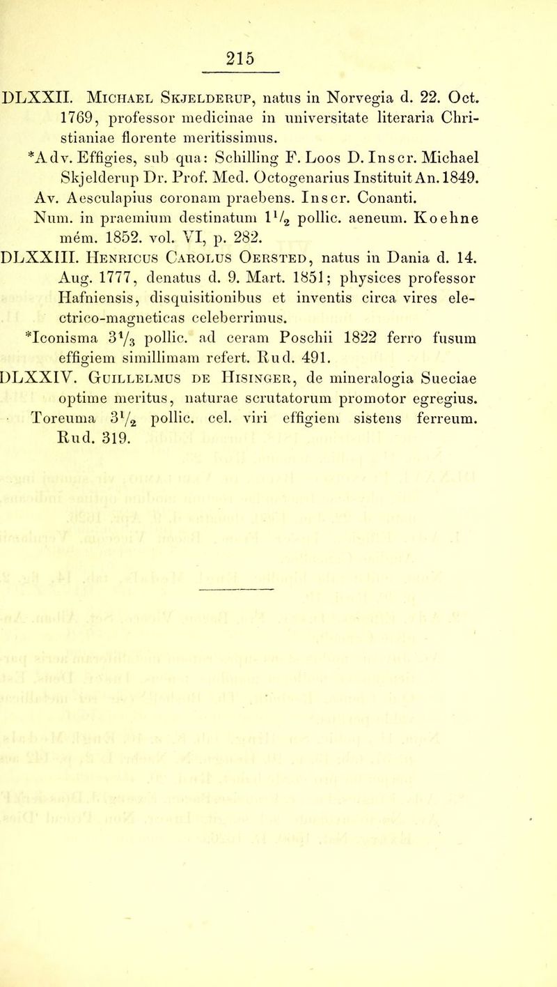 DLXXII. Michael Skjelderup, natus in Norvegia d. 22. Oct. 1769, professor medicinae in universitate literaria Chri- stianiae florente meritissimus. *Adv. Effigies, sub qua: Schilling F. Loos D. Inscr. Michael Skjelderup T)i\ Prof. Med. Octogenarius Instituit An. 1849. Av. Aesculapius coronam praebens. Inscr. Conanti. Num. in praemium destinatum pollic. aeneum. Koehne mem. 1852. vol. VI, p. 282. DLXXIII. IIenricus Carolus Oersted, natus in Dania d. 14. Aug. 1777, denatus d. 9. Mart. 1851; physices professor Hafniensis, disquisitionibus et inventis circa vires ele- ctrico-magneticas celeberrimus. *Iconisma 3Y3 pollic. ad ceram Poschii 1822 ferro fusum effigiem simillimam refert. Pud. 491. DLXXIV. Guillelmus de Hisixger, de mineralogia Sueciae optime meritus, naturae scrutatorum promotor egregius. Toreuma pollic. cel. viri effiiriem sistens ferreum. Rud. 319.