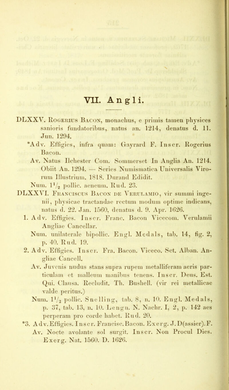 X VII. Angi i. 1 DLXXV. RoGEKirs Bacon, monachus, e primis tamen physices sanioris funclatorihus, natus an. 1214, denatus d. 11. Jun. 1294. *Adv. Effigies, infra (piam: (rayrard F. Inscr. Kogeriiis Bacon. Av. Natus llchester Com. Sommerset In Anglia An. 1214. Obiit An. 1294. — Series Numismatica Universalis Viro- rum Illustrium. 1818. Durand Edidit. Num. U/2 pollic. aeneum. Bud. 23. DLXXVl. Fuaxciscus Bacox de Verteamio, vir summi inge- nii, physicae tractandae rectum modum ojitime indicans, natus d. 22. Jan. 1560, denatus d. 9. Apr. 1626. 1. Adv. Effijries. Inscr. Erane. Bacon Vicecom. Verulamii O Angliae Cancellar. Num. unilaterale biiiollic. Eiiiijl. Mcdals, tab. 14, 6g. 2, p. 40. Bud. 19. 2. Adv. Effigies. Inscr. Era. Bacon. Viceco. Sct. Allian. An- gliae Cancell. Av. Juvenis nudus stans supra rupem metalliferam aeris par- ticulam et malleum manibus tenens. Inscr. Deus. Est. Qui. Clausa. Bechidit. Th. Bushell. (vir rei metallicae valde peritus.) Num. U/o pollic. Snelling, tab. 8, n. 10. Engl. Me d uls, p. 37, tab. 13, n. 10. Lengii. N. Nachr. I, 2, p. 142 aes perperam pro corde habet. Bud. 20. *3. Adv.Effigies. Inscr. Erancisc.Bacon. Exerg. J. D(assier).E. Av. Nocte avolante sol surgit. Inscr. Non Procul Dies. Exerg. Nat. 1560. D. 1626.