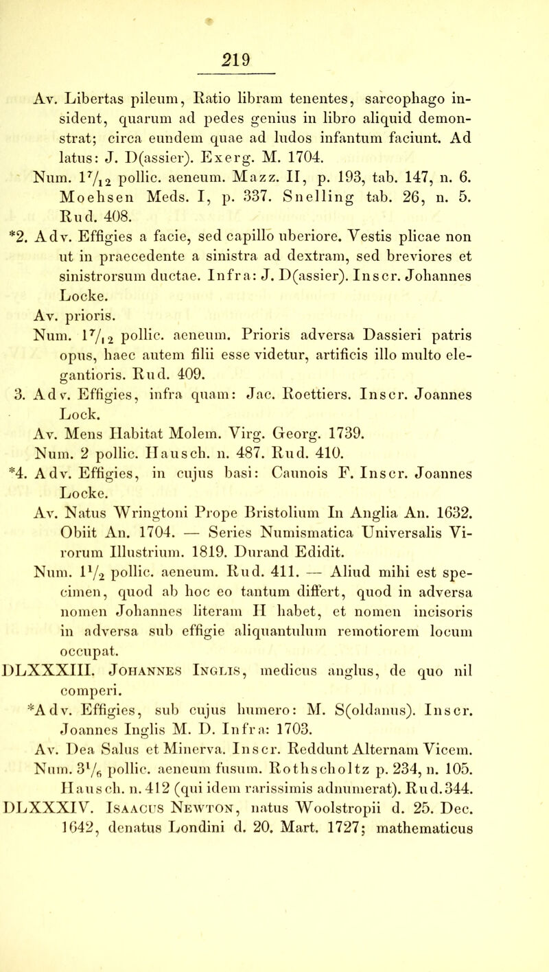 Av. Libertas pileum, Ratio libram tenentes, sarcophago in- sident, quarum ad pedes genius in libro aliquid demon- strat; circa eundem quae ad ludos infantum faciunt. Ad latus: J. D(assier). Exerg. M. 1704. Num. lVi2 pollic. aeneum. Mazz. II, p. 193, tab. 147, n. 6. Moehsen Meds. I, p. 337. Snelling tab. 26, n. 5. Rud. 408. *2. A dv. Effigies a facie, sed capillo uberiore. Vestis plicae non ut in praecedente a sinistra ad dextram, sed breviores et sinistrorsum ductae. Infra: J. D(assier). Inscr. Johannes Locke. Av. prioris. Num. lVi2 pollic. aeneum. Prioris adversa Dassieri patris opus, haec autem filii esse videtur, artificis illo multo ele- gantioris. Rud. 409. 3. Adv. Effigies, infra quam: Jac. Roettiers. Inscr. Joannes Lock. Av. Mens Habitat Molem. Virg. Georg. 1739. Num. 2 pollic. Ilausch. n. 487. Rud. 410. *4. Adv. Effigies, in cujus basi: Caunois F. Inscr. Joannes Locke. Av. Natus Wringtoni Prope Bristolium In Anglia An. 1632. Obiit An. 1704. — Series Numismatica Universalis Vi- rorum Illustrium. 1819. Durand Edidit. Num. U/2 pollic. aeneum. Rud. 411. — Aliud mihi est spe- cimen, quod ab hoc eo tantum diftert, quod in adversa nomen Johannes literam H habet, et nomen incisoris in adversa sub effigie aliquantulum remotiorem locum occupat. DLXXXIII. Johannes Inglis, medicus anglus, de quo nil comperi. *Adv. Effigies, sub cujus humero: M. S(oldanus). Inscr. tloannes Inglis M. D. Infra: 1703. Av. Dea Salus et Minerva. Inscr. Reddunt Alternam Vicem. Nmn. 37fi pollic. aeneum fusum. Rothscholtz p. 234, n. 105. Ilausch. n. 412 (qui idem rarissimis adnurnerat). Rud.344. DLXXXIV. ISAACUS Newton, natus Woolstropii d. 25. Dec. 1642, denatus Londini d. 20. Mart. 1727; mathematicus