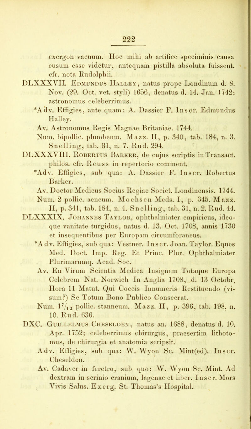 exergon vacuum. II oc mihi ai) artifice speciminis causa cusum esse videtur, antequam pistilla absoluta fuissent, cfr. nota Kudolphii. DLXXXYII. Edmundus IIalley, natus prope Londinum d. 8. Nov. (29. Oct. vet. styli) 165G, denatus d. 14. Jan. 1742; astronomiis celeberrimus. *Adv. Effii>;ies, ante ciuam: A. Dassier E. Inscr. Edmundus IIalley. Av. Astronomiis Regis Magnae Britaniae. 1744. Num. bipollic. plumbeum. Mazz. II, p. 340, tab. 184, n. 3. Snelling, tab. 31, n. 7. Rud. 294. DLXXXVIII. Rouertus Bakkek, de cujus scriptis iiiTransact. pliilos. cfr. Reuss in repertorio comment. *Adv. Effigies, sub qua: A. Dassier E. Inscr. Robertus Barker. Av. Doctor Medicus Socius Regiae Societ. Londinensls. 1744. Num. 2 pollic. aeneum. ]\Ioehsen Meds. I, p. 345. Mazz. II, p. 341, tab. 184, n. 4. Snelling, tab. 31, n. 2. Rud. 44. DEXXXIX. JoiiANNES Taylou, oplithalmiater empiricus, ideo- que vanitate turgidus, natus d. 13. Oct. 1708, annis 1730 et insequentlbus per Europam circumforaneus. ’*‘Adv. Effigies, sub qua: Yestner. Inscr. Joan. Taylor. Eques Med. Doct. Imp. Reg. Et Priiic. Pliir. Oplithalmiater Plurimarumq. Acad. Soc. Av. En Yirum Scientia Medica Insignem Totaque Europa Celebrem Nat. Norwich In Anglia 1708, d. 13 Octobr. Ilora 11 Matut. Qui Coecis Innumeris Restituendo (vi- sum?) Se Totum Bono Publico Consecrat. Num. l^/i2 pollic. stanneum. Mazz. II, p. 396, tab. 198, n. 10. Rud. 636. DXC. Guillelmus Ciieselden, natus an. 1688, denatus d. 10. Apr. 1752; celeberrimus chirurgus, praesertim lithoto- miis, de chirurgia et anatomia scripsit. Adv. Effigies, sub qua: W. Wyon Sc. Mint(ed). Inscr. Ciieselden. Av. Cadaver in feretro, sub quo: W. Wyon Sc. Mint. Ad dextram in scrinio cranium, lagenae et liber. Inscr. Mors Yivis Salus. Exerg. St. Thomas’s Ilospital.