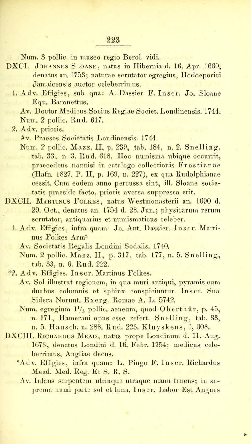 Num. 3 pollic. in museo regio Berol. vidi. DXCI. JoHANNES Sloane, iiatus in Hibernia d. 16. Apr. 1660, denatiis an. 1753; naturae scrutator egregius, Hodoeporici Jamaicensis auctor celeberrimus. 1. Adv. Effigies, sub qua: A. Dassier P. Inscr. Jo. Sloane Equ. Baronettus. Av. Doctor Medicus Socius Regiae Societ. Londinensis. 1744. Num. 2 pollic. Rud. 617. 2. Adv. prioris. Av. Praeses Societatis Londinensis. 1744. Num. 2 pollic. Mazz. II, p. 239, tab. 184, n. 2. Snelling, tab. 33, n. 3. Rud. 618. Hoc numisma ubique occurrit, praecedens nonnisi in catalogo collectionis Frostianae (Hafn. 1827. P. II, p. 169, n. 227), ex qua Rudolphianae cessit. Cum eodem anno percussa sint, ili. Sloane socie- tatis praeside facto, prioris aversa suppressa erit. DXCIL Martinus Folkes, natus Westmonasterii an. 1690 d. 29. Oct., denatus an. 1754 d. 28. Jun.; physicarum rerum scrutator, antiquarius et numismaticus celeber. 1. Adv. Effigies, infra quam: Jo. Ant. Dassier. Inscr. Marti- nus Folkes Arm^- Av. Societatis Regalis Londini Sodalis. 1740. Num. 2 pollic. Mazz. II, p. 317, tab. 177, n. 5. Snelling, tab. 33, n. 6. Rud. 222. ^2. Adv. Effigies. Inscr. Martinus Folkes. Av. Sol illustrat regionem, in qua muri antiqui, pyramis cum duabus columnis et sphinx conspiciuntur. Inscr. Sua Sidera Norunt. Exerg. Romae A. L. 5742. Num. egregium IY3 pollic. aeneum, quod Oberthur, p. 45, n. 171, Hamerani opus esse refert. Snelling, tab. 33, n. 5. Hausch. n. 288. Rud. 223. Kluyskens, I, 308. DXCHI. Richardus Mead, natus prope Londinum d. 11. Aug. 1673, denatus Londini d. 16. Febr. 1754; medicus cele- berrimus, Angliae decus. *Adv. Effigies, infra quam: L. Pingo F. Inscr. Richardus Mead. Med. Reg. Et S. R. S. Av. Infans serpentem utrinque utraque manu tenens; in su- prema numi parte sol et luna. Inscr. Labor Est Angues