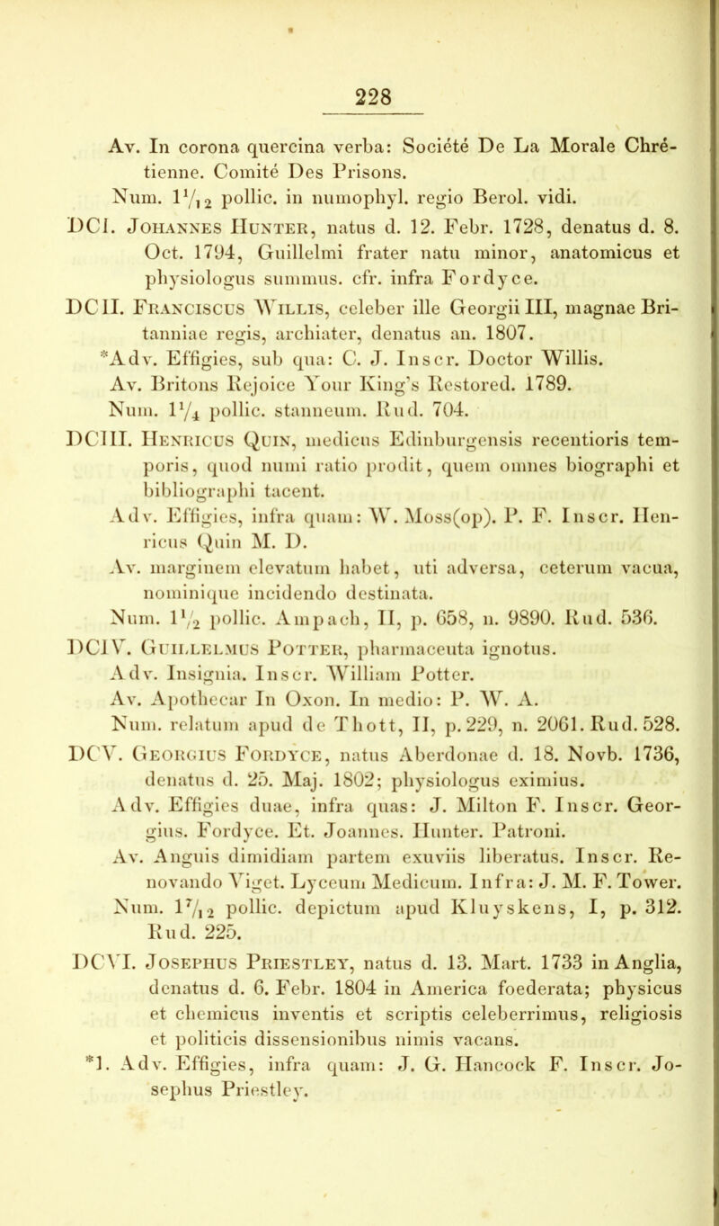 Av. In corona quercina verba: Soclete De La Morale Chre- tienne. Comite Des Prisons. Nuni. D/12 pollic. in numophyl. regio Berol. vidi. DCI. JoHANNES IIuNTER, iiatus d. 12. Febr. 1728, denatus d. 8. Oct. 1794, Guillelmi frater natu minor, anatomicus et pbysiologus summus, cfr. infra Fordyce. DCII. FKA^xuscus WiLLis, celeber ille Georgii III, magnae Bri- tanniae regis, archiater, denatus an. 1807. *Adv. Effigies, sub qua: C. J. Inscr. Doctor Willis. Av. Britons Kejoice Yoiir King’s Kestored. 1789. Num. IY4 pollic. stanneum. Kud. 704. DCIII. IIexiucus Quin, medicus Edinburgensis recentioris tem- poris, quod numi ratio prodit, quem omnes biographi et bibliogra[)hi tacent. Adv. Effigies, infra quam: \V. Moss(op). P. F. Inscr. Ilen- riciis (^uin M. I). Av. marginem elevatum habet, uti adversa, ceterum vacua, nominique incidendo destinata. Num. l‘/2 pollic. Ampacli, II, p. G58, n. 9890. Kud. 536. DCJV. Guillelmus Pottek, pharmaceuta ignotus. Adv. Insignia. Inscr. William Potter. Av. Apothecar In Oxon. In medio: P. W. A. Num. relatum apud de Tliott, II, p. 229, n. 2061. Rud. 528. DC'V. Geokgius Fordyce, natus Aberdonae d. 18. Novb. 1736, denatus d. 25. Maj. 1802; pbysiologus eximius. Adv. Effigies duae, infra quas: J. Milton F. Inscr. Geor- gius. Fordyce. Et. Joannes. Iliinter. Patroni. Av. Anguis dimidiam partem exuviis liberatus. Inscr. Re- novando Viget. Lyceuiii Medicum. Infra: J. M. F. Tower. Num. IV12 pollic. depictum apud Kluyskens, I, p. 312. Rud. 225. DCA I. JoSEPHUS Priestley, natus d. 13. Mart. 1733 in Anglia, denatus d. 6. Febr. 1804 in America foederata; physicus et chemicus inventis et scriptis celeberrimus, religiosis et politicis dissensionibus nimis vacans. *^1. Adv. Effigies, infra quam: J. G. Hancock F. Inscr. Jo- sephus Priestley.
