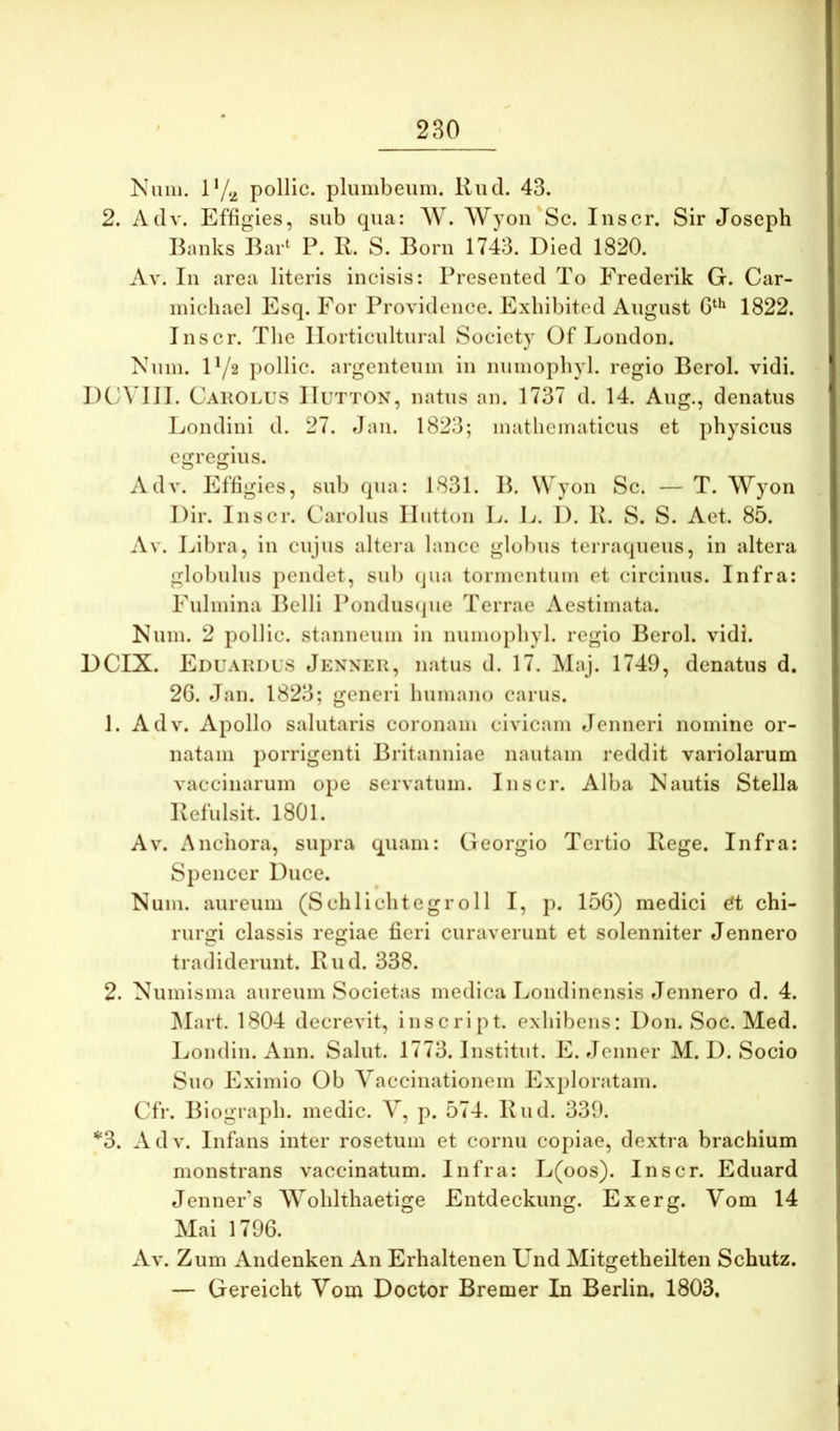 Kiim. 17.2 pollic. plumbeum. Rud. 43. 2. Adv. Effigies, sub qua: W. Wyon Sc. Inscr. Sir Joseph Banks Bar^ P. R. S. Born 1743. Died 1820. Av. In area literis incisis: Presented To Frederik G. Car- micliael Esq. For Providence. Exbibitod August 1822. Inscr. Tlie llorticultural Society Of London. Num. 172 pollic. argenteum in numopbyl. regio Berol. vidi. DCA III. Cakolus IluTTON, natus an. 1737 d. 14. Aug., denatus Eondini d. 27. Jan. 1823; mathematicus et physicus egregius. Adv. Effigies, sub qua: 1831. B. Wyon Sc. — T. Wyon Dir. Inscr. Carolus Ilutton E. E. I). R. S. S. Aet. 85. Av. Eibra, in cujus altei’a lance globus terraqueus, in altera globulus pendet, sui) qua tormentum et circinus. Infra: Fulmina Belli Pondus(jue Terrae Aestimata. Kum. 2 pollic. stanneum in numopbyl. regio Berol. vidi. DCIX. Eduakdus Jenner, natus d. 17. Maj. 1749, denatus d. 26. Jan. 1823; generi humano carus. 1. Adv. Apollo salutaris coronam civicam Jenneri nomine or- natam porrigenti Britanniae nautam reddit variolarum vaccinarum ope servatum. Inscr. Alba Nautis Stella Refulsit. 1801. Av. Anchora, supra quam: Georgio Tertio Rege. Infra: Spencer Duce. Num. aureum (Schlichtegr011 I, p. 156) medici ^t chi- rurgi classis regiae fieri curaverunt et solenniter Jennero tradiderunt. Rud. 338. 2. Numisma aureum Societas medica Eondinensis Jennero d. 4. Alart. 1804 decrevit, inscript. exhibens: Don. Soc. Med. Eondin. Ann. Salut. 1773. Institut. E. Jenner M. D. Socio Suo Eximio Ob Vaccinationem Exploratam. Cfr. Biograph. medie. V, p. 574. Rud. 339. *3. Adv. Infans inter rosetum et cornu copiae, dextra brachium monstrans vaccinatum. Infra: E(oos). Inscr. Eduard JennePs Wohlthaetige Entdeckung. Exerg. Vom 14 Mai 1796. Av. Zum Andenken An Erhaltenen Und Mitgetheilten Schutz. — Gereicht Vom Doctor Bremer In Berlin, 1803,