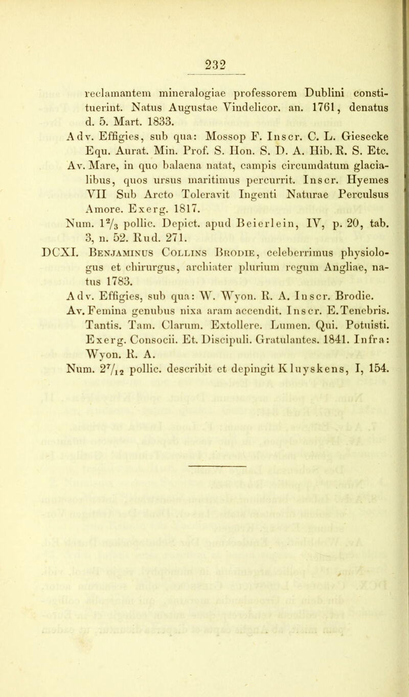 reclamantem mineralogiae professorem Dublini consti- tuerint. Natus Augustae Vindelicor. an. 1761, denatus d. 5. Mart. 1833. Adv. Effigies, sub qua: Mossop F. Inscr. C. L. Giesecke Equ. Aurat. Min. Prof. S. Ilon. S. D. A. Hib. R. S. Etc. Av. Mare, in quo balaena natat, campis circumdatum glacia- libus, quos ursus maritimus percurrit. Inscr. Hyemes yil Sub Arcto Toleravit Ingenti Naturae Perculsus Amore. Exerg. 1817. Num. l^a pollic. Depict. apud Beierlein, IV, p. 20, tab. 3, n. 52. Rud. 271. DCXI. Benjaminus Collins Brodie, celeberrimus physiolo- giis et chirurgus, archiater plurium regum Angliae, na- tus 1783. Adv. Effigies, sub qua: AV. AAyon. R. A. Inscr. Brodie. Av. Femina genubus nixa aram accendit. Inscr. E.Tenebris. Tantis. Tam. Clarum. Extollere. Lumen. Qui. Potuisti. Exerg. Consocii. Et. Discipuli. Gratulantes. 1841. Infra: Wyon. R. A. Num. 2Vi2 pollic. describit et depingit Kluyskens, I, 154.