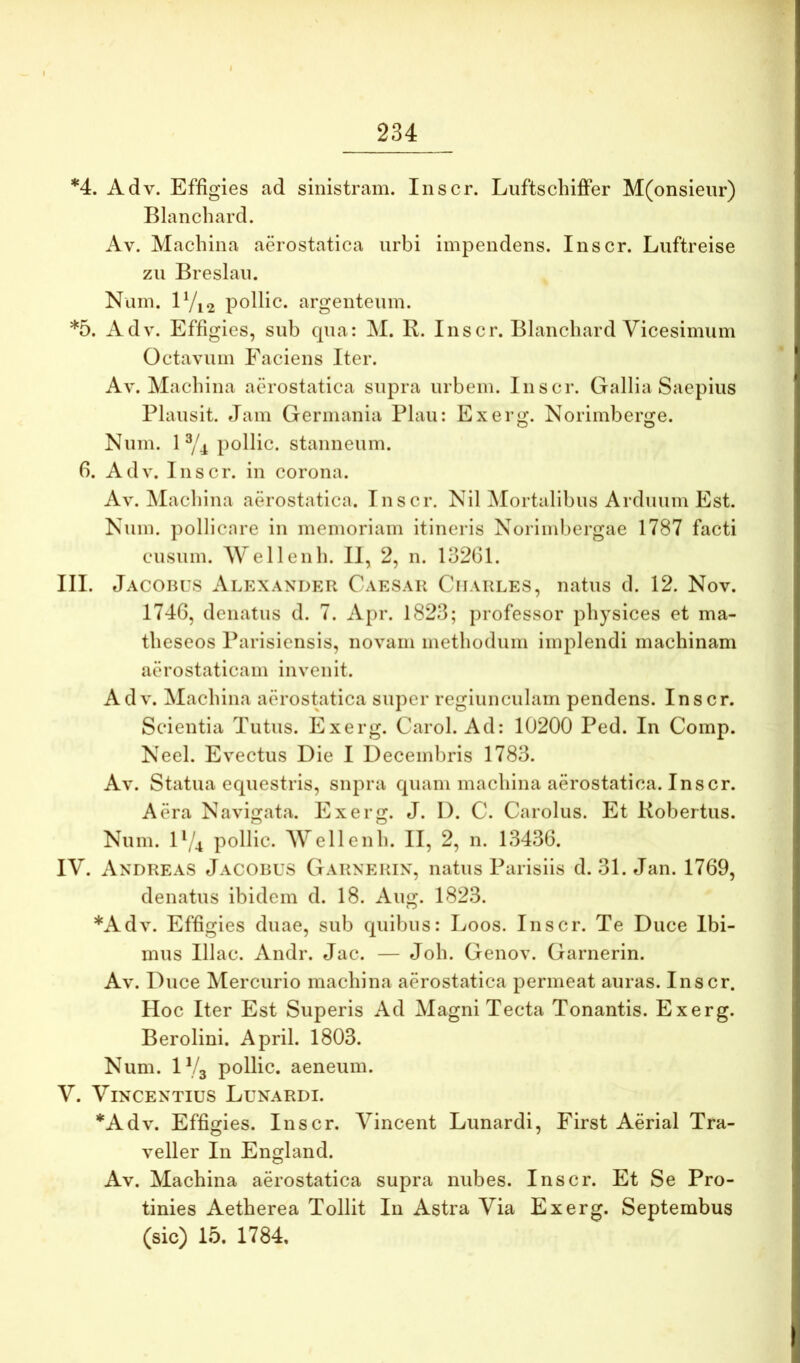 *4. Adv. Effigies ad sinistram. Inscr. Luftschiffer M(onsieiir) Blanchard. Av. Machina aerostatica urbi impendens. Inscr. Luftreise zu Breslau. Num. lVi2 poilic. argenteum. *5. Adv. Effigies, sub qua: M. R. Inscr. Blanchard Vicesimum Octavum Eaciens Iter. Av. Machina aerostatica supra urbem. Inscr. Gallia Saepius Plausit. Jam Germania Plau: Exerg. Norimberge. Num. 1 ^4 pollic. stanneum, f). Adv. Inscr. in corona. Av. jMachina aerostatica. Inscr. Nil Mortalibus Arduum Est. Num. pollicare in memoriam itineris Norimbergae 1787 facti cusum. Wellenh. II, 2, n. 13261. III. Jacohus Alexander Caesar Charles, natus d. 12. Nov. 1746, denatus d. 7. Apr. 1823; professor physices et ma- theseos Parisicnsis, novam methodum implendi machinam aerostaticam invenit. Adv. Machina aerostatica super regiunculam pendens. Inscr. Scientia Tutus. Exerg. Carol. Ad: 10200 Ped. In Comp. Neel. Evectus Die I Decembris 1783. Av. Statua equestris, supra quam machina aerostatica. Inscr. Aera Navigata. Exerg. J. I). C. Carolus. Et Kobertus. Num. IV4 pollic. Wellenh. II, 2, n. 13436. IV. Andreas Jacobus Garnerin, natus Parisiis d. 31. Jan. 1769, denatus ibidem d. 18. Aug. 1823. *Adv. Effigies duae, sub quibus: Loos. Inscr. Te Duce Ibi- mus Illae. Andr. Jac. — Joh. Genov. Garnerin. Av. Duce Mercurio machina aerostatica permeat auras. Inscr. Hoc Iter Est Superis Ad Magni Tecta Tonantis. Exerg. Berolini. April. 1803. Num. IV3 pollic. aeneum. V. Vincentius Lunardi. *Adv. Effigies. Inscr. Vincent Lunardi, First Aerial Tra- veller In England. Av. Machina aerostatica supra nubes. Inscr. Et Se Pro- tinies Aetherea Tollit In Astra Via Exerg. Septembus (sic) 15. 1784,