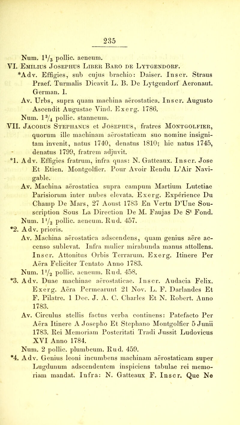 Num. P/3 pollic. aeneum. VI. Emilius Josephus Liber Baro de Lytgendorf. *Adv. Effigies, sub cujus bracliio: Daiser. Inscr. Straus Praef. Turmalis Dicavit L. B. De Lytgeiidorf Aeronaut. German. 1. Av. Urbs, supra quam machina aerostatica. Inscr. Augusto Ascendit Augustae Vind. Exerg. 1786. Num. U/4 pollic. stanneum. YII. Jacobus Stephanus et Josephus, fratres Montgolfier, quorum ille machinam aerostaticarn suo nomine insigni- tam invenit, natus 1740, denatus 1810; hic natus 1745, denatus 1799, fratrem adjuvit. *1. Adv. Effigies fratrum, infra quas: N. Gatteaux. Inscr. Jose Et Etien. Montgolfier. Pour Avoir Bendu L’Air Navi- gable. Av. Machina aerostatica supra campum Martium Lutetiae Parisiorum inter nubes elevata. Exerg. Experience Du Champ De Mars, 27 Aoust 1783 En Yertu D’Une Sou- scription Sous La Direction De M. Faujas De S‘ Fond. Num. U/2 pollic. aeneum. Rud. 457. ^2. Adv. prioris. Av. Machina aerostatica adscendens, quam genius aere ac- censo sublevat. Infra mulier mirabunda manus attollens. Inscr. Attonitus Orbis Terrarum. Exerg. Itinere Per Aera Feliciter Tentato Anno 1783. Num. U/2 pollic. aeneum. Rud. 458. *3. Adv. Duae machinae aerostaticae. Inscr. Audacia Felix. Exerg. Aera Permearunt 21 Nov. L. F. Darlandes Et F. Pilatre. 1 D ec. J. A. C. Charles Et N. Robert. Anno 1783. Av. Circulus stellis factus verba continens: Patefacto Per Aera Itinere A Josepho Et Stephano Montgolfier 5 Junii 1783. Rei Memoriam Posteritati Tradi Jussit Ludovicus XVI Anno 1784. Num. 2 pollic. plumbeum. Rud. 459. *4. Adv. Genius leoni incumbens machinam aerostaticarn super Lugdunum adscendentem inspiciens tabulae rei memo- riam mandat. Infra: N. Gatteaux F. Inscr. Que Ne
