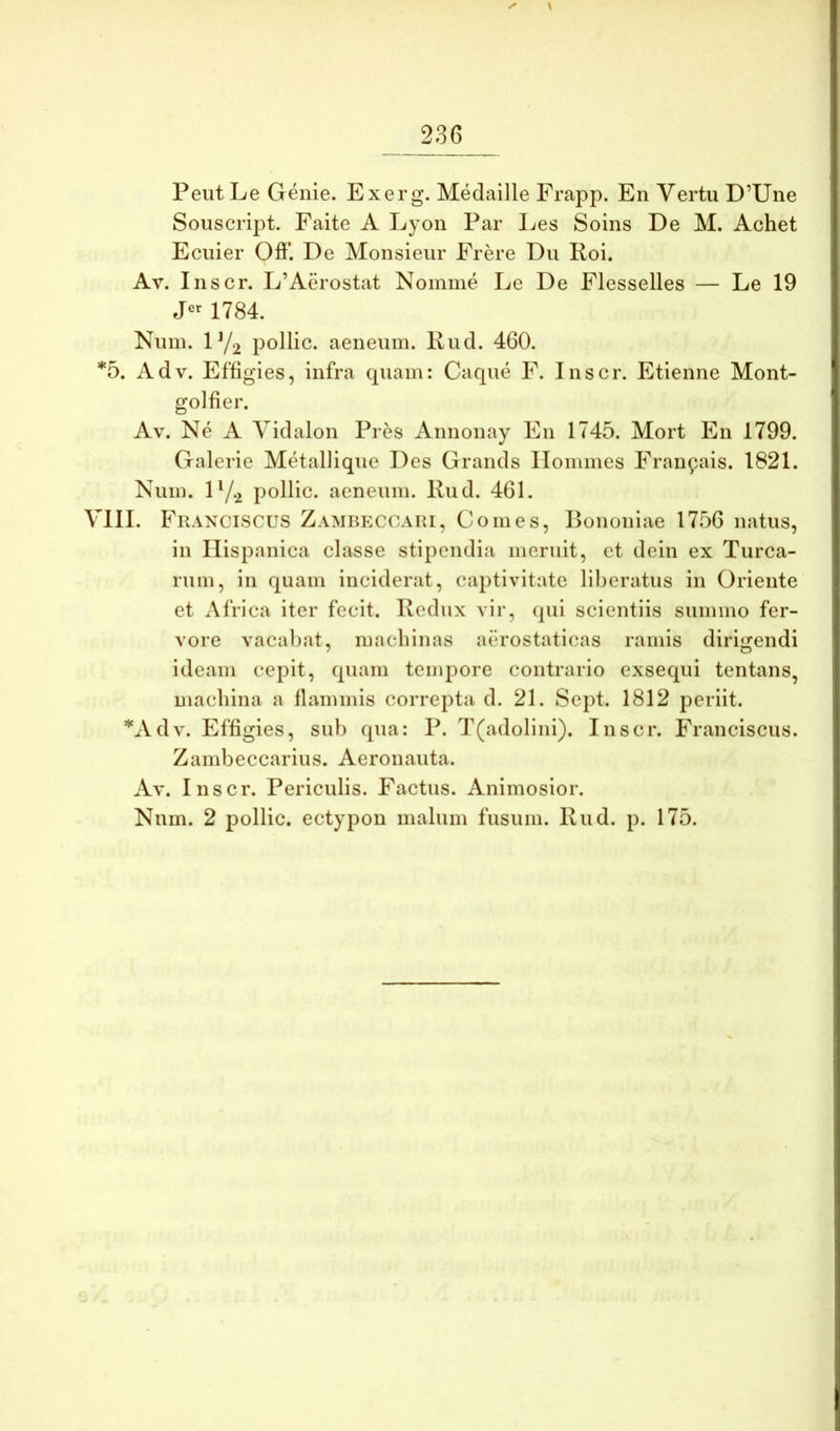 \ Peut Le Genie. Exerg. Medaille Frapp. En Vertu D’Une Soiiscript. Faite A Lyon Par Les Soins De M. Achet Eciiier Oft’. De Monsieiir Frere Du Koi. Av. Inscr. L’Aerostat Nomme Le De Flesselles — Le 19 1784. Nuin. IY2 pollic. aeneum. Knd. 460. *5. Adv. Effigies, infra cpiam: Caque F. Inscr. Etienne Mont- golfier. Av. Ne A Vidalon Pres Annonay En 1745. Mort En 1799. Galerie Metallique Des Grands Ilommes Fran^ais. 1821. Num. D/.2 pollic. aeneum. Rud. 461. VllI. Franciscus Zamreccari, Comes, Bononiae 1756 natus, in Hispanica classe stipendia meruit, et dein ex Turea- rum, in quam inciderat, captivitate liberatus in Oriente et Africa iter fecit. Redux vir, qui scientiis summo fer- vore vacaljat, macliinas aerostaticas ramis dirigendi ideam cepit, quam tempore contrario exsequi tentans, machina a flammis correpta d. 21. Sept. 1812 periit. *Adv. Effigies, sub qua: P. T(adolini). Inscr. Franciscus. Zambeccarius. Aeronauta. Av. Inscr. Periculis. Factus. Animosior. Nnm. 2 pollic. ectypon malum fusum. Rud. p. 175.