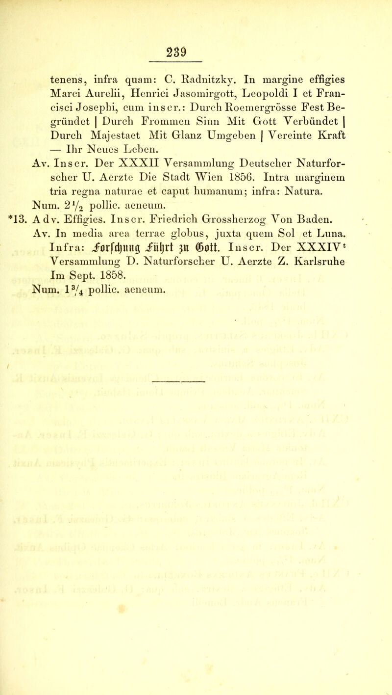 tenens, infra quam: C. Radnitzky. In margine effigies Marci Aurelii, Henrici Jasomirgott, Leopoldi I et Fran- cisci Josephi, cum inscr.: Durch Roemergrdsse FestBe- griindet | Durch Frommen Sinn Mit Gott Yerbiindet | Durch Majestaet Mit Glanz Umgeben | Vereinte Kraft — Ihr Neues Leben. Av. Inscr. Der XXXII Yersammlung Deutscher Naturfor- scher U. Aerzte Die Stadt Wien 1856. Intra marginem tria regna naturae et caput humanum; infra: Natura. Num. 2Y2 pollic. aeneum. *13. Adv. Effigies. Inscr. Friedrich Grossherzog Von Baden. Av. In media area terrae globus, juxta quem Sol et Luna. Infra: jForfdjUU^ jFiiljrt JU ®0tt. Inscr. Der XXXIV‘ Yersammlung D. Naturforscher U. Aerzte Z. Karlsruhe Im Sept. 1858.
