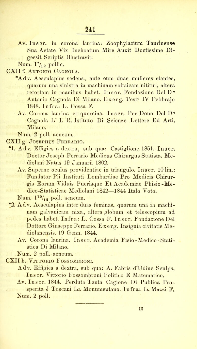 S41 Av. Inscr. in corona laurina: Zoophylacium Taurinense Sua Aetate Vix Inchoatum Mire Auxit Doctissime Di- gessit Scriptis Illustravit. Num. lVi2 pollic. CXII f. Antonio Cagnola. *Adv. Aesculapius sedens, ante eum duae mulieres stantes, quarum una sinistra in machinam voltaicam nititur, altera retortam in manibus habet. Inscr. Fondazione DelD® Antonio Cagnola Di Milano. Exerg. Test° IV Febbrajo 1848. Infra: L. Cossa F. Av. Corona laurina et quercina. Inscr. Per Dono Del D® Cagnola L’ I. R. Istituto Di Scienze Lettere Ed Arti. Milano. Num. 2 poli, aeneum. CXII g. JosEPHUs Ferrario. •1. Adv. Effigies a dextra, sub qua: Castiglione 1851. Inscr. Doctor Joseph Ferrario Medicus Chirurgus Statista. Me- diolani Natus 19 Januarii 1802. Av. Superne oculus providentiae in triangulo. Inscr. lOlin.: Fundator Pii Instituti Lombardiae Pro Medicis Chirur- gis Eorum Viduis Puerisque Et Academiae Phisio-Me- dico-Statisticae Mediolani 1842—1844 Italo Voto. Num. polh aeneum. *2. Adv. Aesculapius inter duas feminas, quarum una in machi- nam galvanicam nixa, altera globum et telescopium ad pedes habet. Infra: L. Cossa F. Inscr. Fondazione Del Dottore Giuseppe Ferrario. Exerg. Insignia civitatis Me- diolanensis. 19 Genu. 1844. Av. Corona laurina. Inscr. Academia Fisio-Medico-Stati- stica Di Milano. Num. 2 poli, aeneum. CXII h. ViTTORio Fossombroni. Adv. Effigies a dextra, sub qua: A. Fabris d’Udine Sculps. Inscr. Vittorio Fossombroni Politico E Matematico. Av. Inscr. 1844. Perduta Tanta Cagione Di Publica Pro- sperita J Toscani La Monumentano. Infra; L. Mazzi F, Num. 2 poli. IG