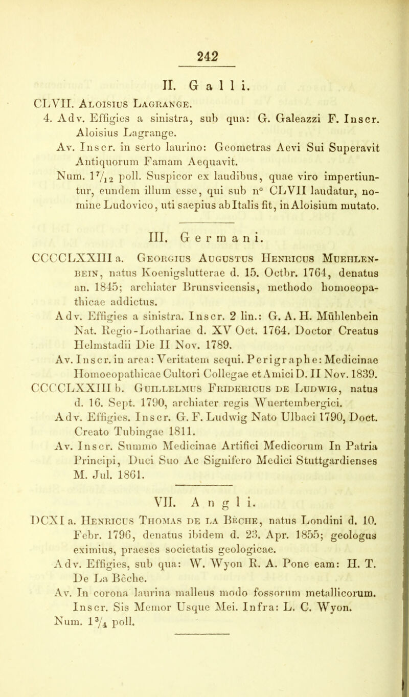 II. Galli. CLVII. Aloisius Lagrange. 4. Adv. Effigies a sinistra, sub qua: G. Galeazzi F. Inscr. Aloisius Lagrange. Av. Inscr. in serto laurino: Geometras Aevi Sui Superavit Antiquorum Famam Aequavit. Nuin. lVi2 pod. Suspicor ex laudibus, quae viro impertiun- tur, eundem illum esse, qui sub n° CLVll laudatur, no- mine Ludovico, uti saepius ab Italis fit, iuAloisium mutato. III. Germani. CCCCLXXIIIa. Georgius Augustus IIenricus Mueiilen- REiN, natus Koenigslutterae d. 15. Octbr. 17G4, denatus an. 1845; archiater Erunsviccnsis, methodo homoeopa- thicae addictus. Adv. Effigies a sinistra. Inscr. 2 lin.: G. A. II. Miihlenbein Nat. Ivcgio-Lothariae d. XV Oct. 17G4. Doctor Creatus Ilelmstadii Die II Nov. 1789, Av. I nscr. in arca: Veritatem sequi. Perigraphe: Medicinae llomoeopathicae Cultori Collegae et Amici D. II Nov. 1839. CCCCLXXIII b. Guillelmus Fridericus de Ludwig, natus d. IG. Sept. 1790, archiater regis AVuerteinbergici. Adv. Effigies. Inscr. G. F. Ludwig Nato Ulbaci 1790, Doct. Creato Tubingac 1811. Av. Inscr. Summo Medicinae Artifici Medicorum In Patria Principi, Duci Suo Ac Signifero Medici Stuttgardienses M. Jul. 18G1. VII. A n g 1 i. DCXIa. IIenricus Tiiomas de la Peciie, natus Londini d. 10. Febr. 179G, denatus ibidem d. 23. Apr. 1855; geologus eximius, praeses societatis geologicae. Adv. Effigies, sub qua: W. Wyon R. A. Pone eam: II. T. De I^a Beche. Av. In corona laurina malleus modo fossorum metallicorum. Inscr. Sis Memor Usque Mei. Infra: L. C. AVyon. Nura. ly^ poli.