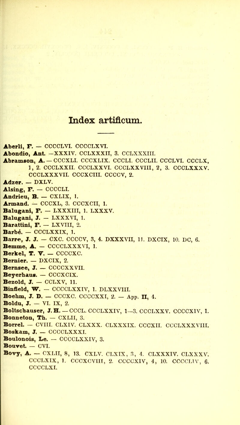 Indez artificum Aberli, F. — CCCCLVI. CCCCLXVI. Abondio, Ant. -XXXIV. CCLXXXII, 3. CCLXXXIIL Abramson, A. — CCCXLL CCCXLIX. CCCLI. CCCLII. CCCLVI. CCCLX, 1, 2. CCCLXXIL CCCLXXVI. CCCLXXVIII, 2, 3. CCCLXXXV. CCCLXXXVII. CCCXCIII. CCCCV, 2. Adzer. — DXLV. Alsing, F. — CCCCLI. Andrieu, B. — CXLIX, I. Armand. — CCCXL, 3. CCCXCII, 1. Balugani, F. — LXXXIII, 1. LXXXV. Balugani, J. - LXXXYI, 1. Barattini, F. — LXVIII, 2. Barbe. — CCCLXXIX, 1. Barre, J. J. — CXC. CCCCV, 3, 4. DXXXVII, 11. DXCIX, 10. DC, 6. Bemme, A. — CCCCLXXXVI, 1. Berkel, T. V. CCCCXC. Bernier. — DXCIX, 2. Bernsee, J. — CCCCXXVII. Beyerhaus. — CCCXCIX. Bezold, J. — CCLXV, 11. Binfleld, W. — CCCCLXXIV, 1. DLXXVIII. Boehm, J. D. — CCCXC. CCCCXXI, 2. — App. II, 4. Boldu, J. — VI. IX, 2. Boltscbauser, J. H. — CCCL. CCCLXXIV, 1—3. CCCLXXV. CCCCXIV, 1. Bonneton, Th. — CXLII, 3. Borrel. — CVIII. CLXIV. CLXXX. CLXXXIX. CCCXII. CCCLXXXVIII. Boskam, J. — CCCCLXXXI. Boulonois, Le. — CCCCLXXIV, 3. Bouvet. — CVI. Bovy, A. — CXLII, 8, 13. CXLV. CLXIX, 3, 4. CLXXXIV. CLXXXV. CCCLXIX, 1. CCCXCVIII, 2. CCCCXIV, 4, 10. CCCCLIV, 6. CCCCLXI.