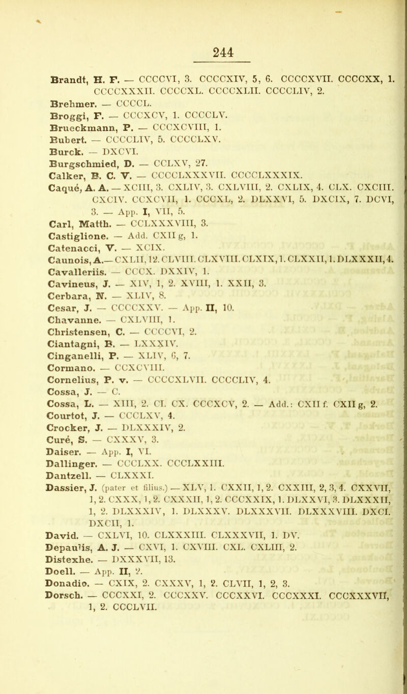 Brandt, H. F. — CCCCVI, 3. CCCCXIV, 5, 6. CCCCXVIL CCCCXX, 1. CCCCXXXII. CCCCXL. CCCCXLII. CCCCLIV, 2. Brehmer. — CCCCL. Broggi, F. — CCCXCV, 1. CCCCLY. Brueckmann, P. — CCCXCVIII, 1. P.ubert. — CCCCLIV, 5. CCCCLXV. Burck. — DXCVI. Burgschmied, D. — CCLXV, 27. Calker, B. C. V. — CCCCLXXXVII. CCCCLXXXIX. Caque, A. A. — XCIII, 3. CXLIV, 3. CXLVIII, 2. CXLIX, 4. CLX. CXCITI. CXCIV. CCXCVII, 1. CCCXL, 2. DLXXVI, 5. DXCIX, 7. LCVI, 3. — App. I, VII, 5. Cari, Matth. — CCLXXXVIII, 3. Castiglione. — Add. CXIIg, 1. Catenacci, V. — XCIX. Caunois, A.—CXLII, 12. CLVIir. CLXVTII. CLXTX, 1. CLXXII, 1. DLXXXII,4. Cavalleriis. — CCCX. DXXIV, 1. Cavineus, J. — XIV, 1, 2. XVllI, 1. XXII, 3. Cerbara, N. — XLIV, 8. Cesar, J. — CCCCXXV. — App. II, 10. Cbavanne. — CXLVIII, 1. Christensen, C. — ('CCCVI, 2. Ciantagni, B. — LXXXIV. Cinganelli, P. — XLIV, G, 7. Cormano. — CCXCVII I. Cornelius, P. v. — CCCCXLVII. CCCCLIV, 4. Cossa, J. — C. Cossa, L. — XIII, 2. CT. CX. CCCXCV, 2. — Add.: CXII f. CXIIg, 2. Courtot, J. — CCCLXV, 4. Crocker, J. — DLXXXIV, 2. Cure, S. — CXXXV, 3. Daiser. — App. I, VI. Dallinger. — CCCLXX. CCCLXXIII. Dantzell. — CLXXXI. Dassier, J. (pater et lilius.) — XLV, 1. CXXII, 1,2. CXXIII, 2, 3, 4. CXXVII, 1,2. CXXX, 1,2. CXXXII, 1,2. CCCXXIX, 1. DLXXVI, 3. DLXXXII, 1, 2. DLXXXIV, 1. DLXXXV. DLXXXVII. DLXXXVIII. DXCI. DXCII, 1. David. — CXLVI, 10. CLXXXIII. CLXXXVII, 1. DV. DepauMs, A. J. — CXVI, 1. CXVIII. CXL. CXLIII, 2. Distexhe. — DXXXVII, 13. Doell. — App. II, 2. Donadio. — CXIX, 2. CXXXV, 1, 2. CLVII, 1, 2, 3. Dorsch. — CCCXXI, 2. CCCXXV. CCCXXVI. CCCXXXI. CCCXXXVII, 1, 2. CCCLVII.