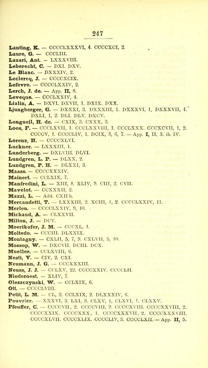 Lanting, K. — CCCCLXXXVI, 4. CCCCXCI, 2. Laure, G. — CCCLIII. Lazari, Ant. - LXXXVIII. Leberecht, C. — DXI. DXV. Le Blanc. — DXXXIV, 2. Leclercq, J. — CCCCXCIX. Lefevre. — CCCCLXXIV, 2. Lerch, J. de. — App. II, 8. Leveque. — CCCLXXIV, 4. Lialin, A. — DXVI. DXVII, 1. DXIX. DXX. I^jungberger, G. — DXXXI, 3. DXXXIII, 1. DXXXVI, 1. DXXXVII, 4. DXLI, 1, 2. DLI. DLV. DXCV. Longueil, H. de. — CXIX, 3. CXXX, 3. Loos, F. — CCCLXVII, 1. CCCLXXVIII, ]. CCCLXXX. CCCXCVII, 1, 2. CCCCV, 1. CCCCLIV, 1. DCIX, 3, G, 7. — App. I, II, 3. ib. IV. Lorenz, H. — CCCCXLVI. Luckner. — LXXXIII, 1. Lunderberg. — DXLYIII. DLVI. Lundgren, L. P. — DLXX, 2. Lundgren, P. H. — DLXXI, 3. Maass. — CCCCXXXIV. Mainert. — CCLXIX, 7. Manfredini, L. — XIII, 8. XLIV, 3. CIIT, 2. CVII. Mavelot. — CCXXXII, 2. Mazzi, L. — Add. CXII li. Mercandetti, T. — LXXXIII, 2. XCIII, 1, 2. CCCCLXXIV, 11. Merlen. — CCCCLXXIV, 3, 10. . Michaud, A. — CLXXVII. Milton, J. — IICV. Moerikofer, J. M. — CCCXL, 1. Moltedo. - CCCIII. DLXXIX. Montagny. — CXLII, 5, 7, 9. CXLVII, 5, !0. Mossop, W. — DXCVII. DCIII. DCX. Mueller. — CCLXVIII, G. Nesti, V. — CIV, 2. CXI. Neumann, J. G. — CCCXXXIII. Neuss, J. J. — CCLXV, 22. CCCCXXIV. CCCCLII. Niederoest. — XLIV, 7. Oleszczynski, W. — CCLXIX, 6. Ott. — CCCCLVIII. Petit, L. M. — CL, 2. CCLXIX, 2. DLXXXIV, G. Peuvrier. — XXXVI, 3. LXI, 3. CLXV, 1, CLXVI, 1. CLXXV. PfeufiFer, C. — CCCCVII, 2. CCCCVIII, 2. CCCCXVIII. CCCCXXVIII, 2. CCCCXXIX. CCCCXXX, 1. CCCCXXXVII, 2. CCCCXXXVIII. CCCCXLVII. CCCCXLIX. CCCCLIV, 3. CCCCLXIL — App. II, 5.