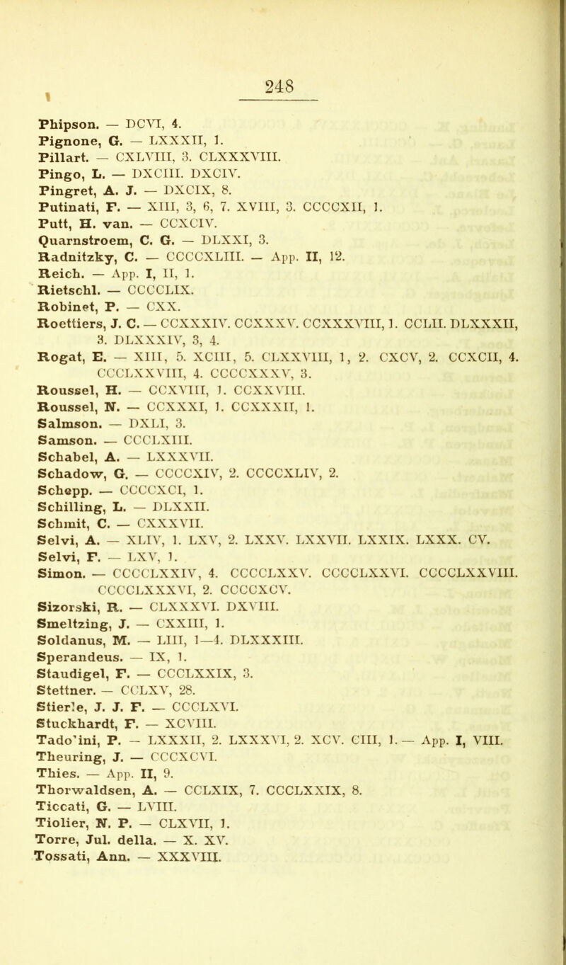 1 Phipson. — DC^^, 4. Pignone, G. — LXXXII, 1. Pillart. — CXLVIII, 3. CLXXXVIII. Pingo, L. — DXCIII. DXCIV. Pingret, A. J. — DXCIX, 8. Putinati, F. — XIII, 3, 3, 7. XVIII, 3. CCCCXII, 1. Putt, H. van. — CCXCIV. Quarnstroem, C. G. — DLXXI, 3. Radnitzky, C. — CCCCXLIII. - App. II, 12. Reich. — App. I, II, 1. ■ Rietschl. — CCCCLIX. Robinet, P. — CXX. Roettiers, J. C. — CCXXXIV. CCXXXV. CCXXXVIII, I. CCLII. DLXXXII, 3. DLXXXIV, 3, 4. Rogat, E. — XIII, 5. XCIII, 5. CLXXVIII, I, 2. CXCV, 2. CCXCII, 4. CCCLXXVIII, 4. CCCCXXXV, 3. Roussel, H. — CCXVIII, 1. CCXXVIII. Roussel, N. — CCXXXI, 1. CCXXXII, 1. Salmson. — DXLI, 3. Samson. — CCCLXIII. Schabel, A. — LXXXVII. Schadow, G. — CCCCXIV, 2. CCCCXLIV, 2. Schopp. — CCCCXCI, 1. Scbilling, L. — DLXXII. Scbmit, C. — CXXXVII. Sei vi, A. — XLIV, 1. LXV, 2. LXXV. LXXVII. LXXIX. LXXX. CV. Selvi, F. — LXV, 1. Simon. — CCCCJ.XXIV, 4. CCCCLXXV. CCCCLXXVI. CCCCLXXVIII. CCCCLXXXVI, 2. CCCCXCV. Sizorski, R. — CLXXXVI. DXVIII. Smeltzing, J. — CXXIII, L Soldanus, M. — LIII, 1—4. DLXXXIII. Sperandeus. — IX, 1. Staudigel, F. — CCCLXXIX, 3. Stettner. — CCLXV, 28. Stierle, J. J. F. — CCCLXVI. Stuckbardt, F. — XCVIII. TadoMni, P. - LXXXII, 2. LXXXVI, 2. XCV. CIII, L — App. I, VIII. Theuring, J. — CCCXCVI. Tbies. — App. II, 9. Thorwaldsen, A. — CCLXIX, 7. CCCLXXIX, 8. Ticcati, G. — LVIII. Tiolier, N. P. — CLXVII, L Torre, Jul. della. — X. XV. Tossati, Ann. — XXXVIII.