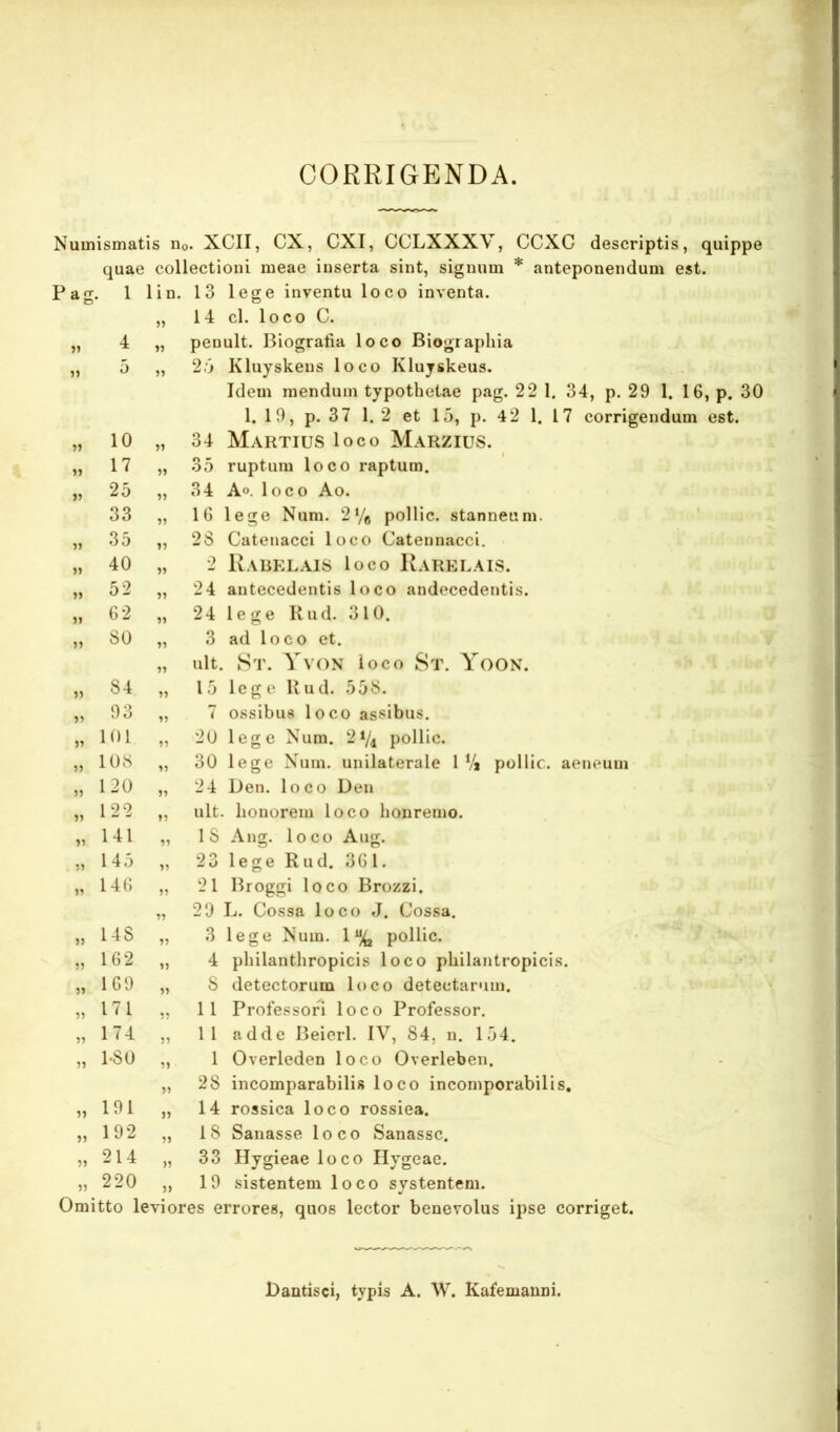 CORRIGENDA. Numismatis Uo. XCII, CX, CXI, CCLXXXV, CCXG descriptis, quippe quae collectioni meae inserta sint, signum * anteponendum est. Pag, . 1 1 1 D. 13 lege inventu loco inventa. o 14 cl. loco C. 4 penult. Biogralia loco Biograpliia 5» 5 JJ 2.5 Kluyskens loco Klujskeus. Idem mendum typothetae pag. 22 1. 34, p. 29 1. 16, p. 30 1. 10, p. 37 1. 2 et 15, p. 42 1. 17 corrigendum est. 10 JJ 34 Martius loco Marzius. JJ 17 JJ 35 ruptum loco raptum. 5? 25 JJ 34 Ao. loco Ao. 33 JJ IG lege Num. 2 76 pollic. stanneum. JJ 35 JJ 28 Catenacci loco Catennacci. JJ 40 JJ 2 KaBELAIS loco IvARELAIS. JJ 52 JJ 24 antecedentis loco andecedentis. JJ G2 JJ 24 lege Kud. 310. JJ 80 JJ 3 ad loco et. JJ ult. St. Yvon loco St. Yoon. JJ 84 JJ 15 lege Uud. 558. JJ 03 JJ 7 ossibus loco as-sibus. JJ 101 JJ 20 lege Num. 2Vi pollic. JJ 108 JJ 30 lege Num. unilaterale 1 V* pollic. aeneum JJ 120 JJ 24 Den. loco Den JJ 122 JJ ult. honorem loco honremo. JJ 141 JJ 18 Ang. loco Aug. JJ 145 JJ 23 lege Rud. 3G l. JJ 14G JJ 21 Broggi loco Brozzi. JJ 20 L. Cossa loco J. Cossa. JJ 148 JJ 3 lege Num. 1% pollic. JJ 1G2 JJ 4 philanthropicis loco philantropicis. JJ 1G9 JJ 8 detectorum loco detectarum. JJ 171 JJ 11 Professor! loco Professor. JJ 174 JJ 11 adde Beierl. IV, 84, n. 154. JJ 1-80 JJ 1 Overleden loco Overleben. JJ 28 incomparabilis loco incoinporabilis. JJ 101 JJ 14 rossica loco rossiea. JJ 192 JJ 18 Sanasse loco Sanasse. JJ 214 )j 33 Hygieae loco Hygeae. JJ 220 JJ 10 sistentem loco systentem. Omitto leviores errores, quos lector benevolus ipse corriget. JDantisci, typis A. W. Kafemanni.