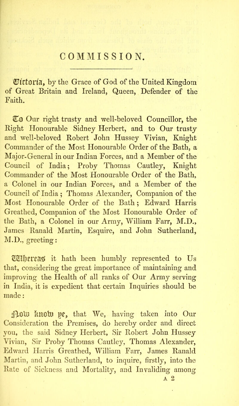 COMMISSION. fiJtrtorhl, by the Grace of God of the United Kingdom of Great Britain and Ireland, Queen, Defender of the Faith. CiD Our right trusty and well-beloved Councillor, the Bight Honourable Sidney Herbert, and to Our trusty and well-beloved Robert John Hussey Vivian, Knight Commander of the Most Honourable Order of the Bath, a ✓ Major-General in our Indian Forces, and a Member of the Council of India; Proby Thomas Cautley, Knight Commander of the Most Honourable Order of the Bath, a Colonel in our Indian Forces, and a Member of the Council of India ; Thomas Alexander, Companion of the Most Honourable Order of the Bath ; Edward Harris Greathed, Companion of the Most Honourable Order of the Bath, a Colonel in our Army, William Farr, M.D., James Ranald Martin, Esquire, and John Sutherland, M.D., greeting: it hath been humbly represented to Us that, considering the great importance of maintaining and improving the Health of all ranks of Our Army serving in India, it is expedient that certain Inquiries should be made: ;BdiO ftttOto ))£, that We, having taken into Our Consideration the Premises, do hereby order and direct you, the said Sidney Herbert, Sir Robert John Hussey Vivian, Sir Proby Thomas Cautley, Thomas Alexander, Edward Harris Greathed, William Farr, James Ranald Martin, and John Sutherland, to inquire, firstly, into the Rate of Sickness and Mortality, and Invaliding among a 2