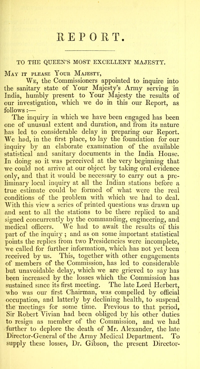 TO THE QUEEN’S MOST EXCELLENT MAJESTY. May it please Your Majesty, We, the Commissioners appointed to inquire into the sanitary state of Your Majesty’s Army serving in India, humbly present to Your Majesty the results of our investigation, which we do in this our Report, as follows:— The inquiry in which we have been engaged has been one of unusual extent and duration, and from its nature has led to considerable delay in preparing our Report. We had, in the first place, to lay the foundation for our inquiry by an elaborate examination of the available statistical and sanitary documents in the India House. In doing so it was perceived at the very beginning that we could not arrive at our object by taking oral evidence only, and that it would be necessary to carry out a pre- liminary local inquiry at all the Indian stations before a true estimate could be formed of what were the real conditions of the problem with which we had to deal. With this view a series of printed questions was drawn up and sent to all the stations to be there replied to and signed concurrently by the commanding, engineering, and medical officers. We had to await the results of this part of the inquiry ; and as on some important statistical points the replies from two Presidencies were incomplete, we called for further information, which has not yet been received by us. This, together with other engagements of members of the Commission, has led to considerable but unavoidable delay, which we are grieved to say has been increased by the losses which the Commission has sustained since its first meeting. The late Lord Herbert, who was our first Chairman, was compelled by official occupation, and latterly by declining health, to suspend the meetings for some time. Previous to that period. Sir Robert Vivian had been obliged by his other duties to resign as member of the Commission, and we had further to deplore the death of Mr. Alexander, the late Director-General of the Army Medical Department. To supply these losses, Dr. Gibson, the present Director-