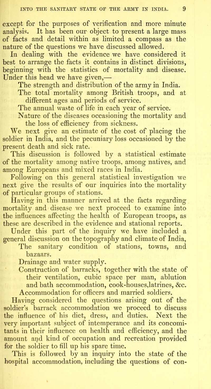 except for the purposes of verification and more minute analysis. It has been our object to present a large mass of facts and detail within as limited a compass as the nature of the questions wre have discussed allowed. In dealing with the evidence we have considered it best to arrange the facts it contains in distinct divisions, beginning with the statistics of mortality and disease. Under this head we have given,— The strength and distribution of the army in India. The total mortality among British troops, and at different ages and periods of service. The annual waste of life in each year of service. Nature of the diseases occasioning the mortality and the loss of efficiency from sickness. We next give an estimate of the cost of placing the soldier in India, and the pecuniary loss occasioned by the present death and sick rate. This discussion is followed by a statistical estimate of the mortality among native troops, among natives, and among Europeans and mixed races in India. Following on this general statistical investigation we next give the results of our inquiries into the mortality of particular groups of stations. Having in this manner arrived at the facts regarding mortality and disease we next proceed to examine into the influences affecting the health of European troops, as these are described in the evidence and stational reports. Under this part of the inquiry we have included a general discussion on the topography and climate of India, The sanitary condition of stations, towns, and bazaars. Drainage and water supply. Construction of barracks, together with the state of their ventilation, cubic space per man, ablution and bath accommodation, cook-houses,latrines, &c. Accommodation for officers and married soldiers. Having considered the questions arising out of the soldier’s barrack accommodation we proceed to discuss the influence of his diet, dress, and duties. Next the very important subject of intemperance and its concomi- tants in their influence on health and efficiency, and the amount and kind of occupation and recreation provided for the soldier to fill up his spare time. This is followed by an inquiry into the state of the hospital accommodation, including the questions of con-