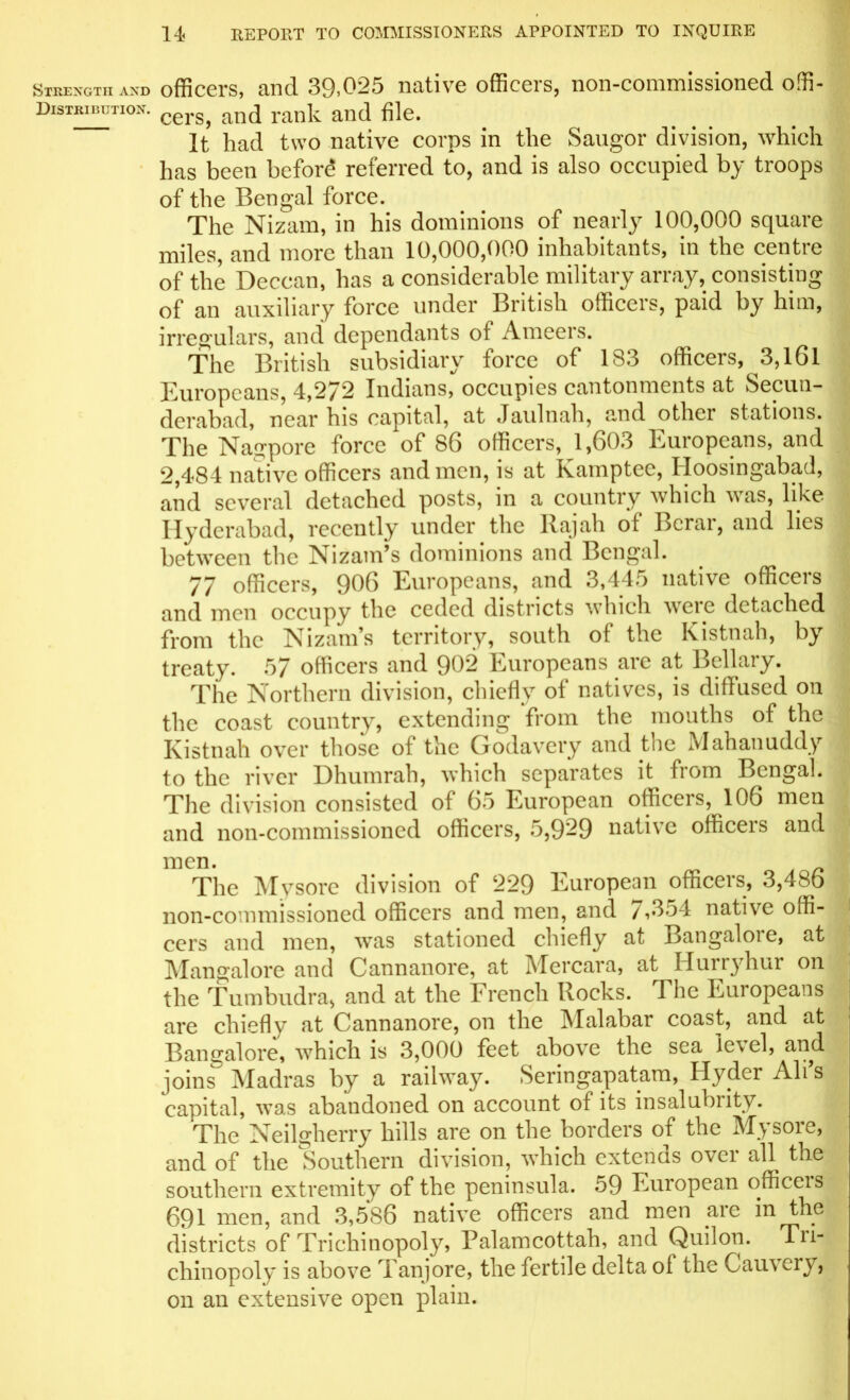 Strength and Distribution. officers, and 39,025 native officers, non-commissioned offi- cers, and rank and file. It had two native corps in the Saugor division, which has been before referred to, and is also occupied by troops of the Bengal force. The Nizam, in his dominions of nearly 100,000 square miles, and more than 10,000,000 inhabitants, in the centre of the Deccan, has a considerable military array, consisting of an auxiliary force under British officers, paid by him, irregulars, and dependants of Ameers. The British subsidiary force of 183 officers, 3,161 Europeans, 4,272 Indians, occupies cantonments at Secun- derabad, near his capital, at Jaulnah, and othei stations. The Nagpore force of S6 officers, 1,603 Europeans, and 2,484 native officers and men, is at Kamptce, Iloosingabad, and several detached posts, in a country which was, like Hyderabad, recently under the Rajah ot Bcrai, and lies between the Nizam’s dominions and Bengal. 77 officers, 906 Europeans, and 3,445 native officers and men occupy the ceded districts which wcie detached from the Nizam’s territory, south of the Kistnah, by treaty. 57 officers and 902 Europeans arc at Bellaiy. The Northern division, chiefly of natives, is diffused on the coast country, extending from the mouths of the Kistnah over those of the Godavery and the Mahanuddy to the river Dhumrah, which separates it from Bengal. The division consisted of 65 European officers, 106 men and non-commissioned officers, 5,9-9 native officeis and men. The Mysore division of 229 European officeis, 3,48o non-commissioned officers and men, and / ,354 native offi- cers and men, was stationed chiefly at Bangalore, at Mangalore and Cannanore, at Mercara, at Hurryhur on the Tumbudra, and at the French Rocks. The Europeans are chiefly at Cannanore, on the Malabar coast, and at Bangalore, which is 3,000 feet above the sea le\el, and joins Madras by a railway. Seringapatam, Hydcr Ah s capital, was abandoned on account of its insalubrity. The Neilgherry hills are on the borders of the Mysore, and of the Southern division, which extends over all the southern extremity of the peninsula. 59 European officeis 691 men, and 3,586 native officers and men arc in the districts of Trichinopoly, Palamcottah, and Quilon. Tri- cliinopoly is above Tanjore, the fertile delta ol the C au\ cry, on an extensive open plain.