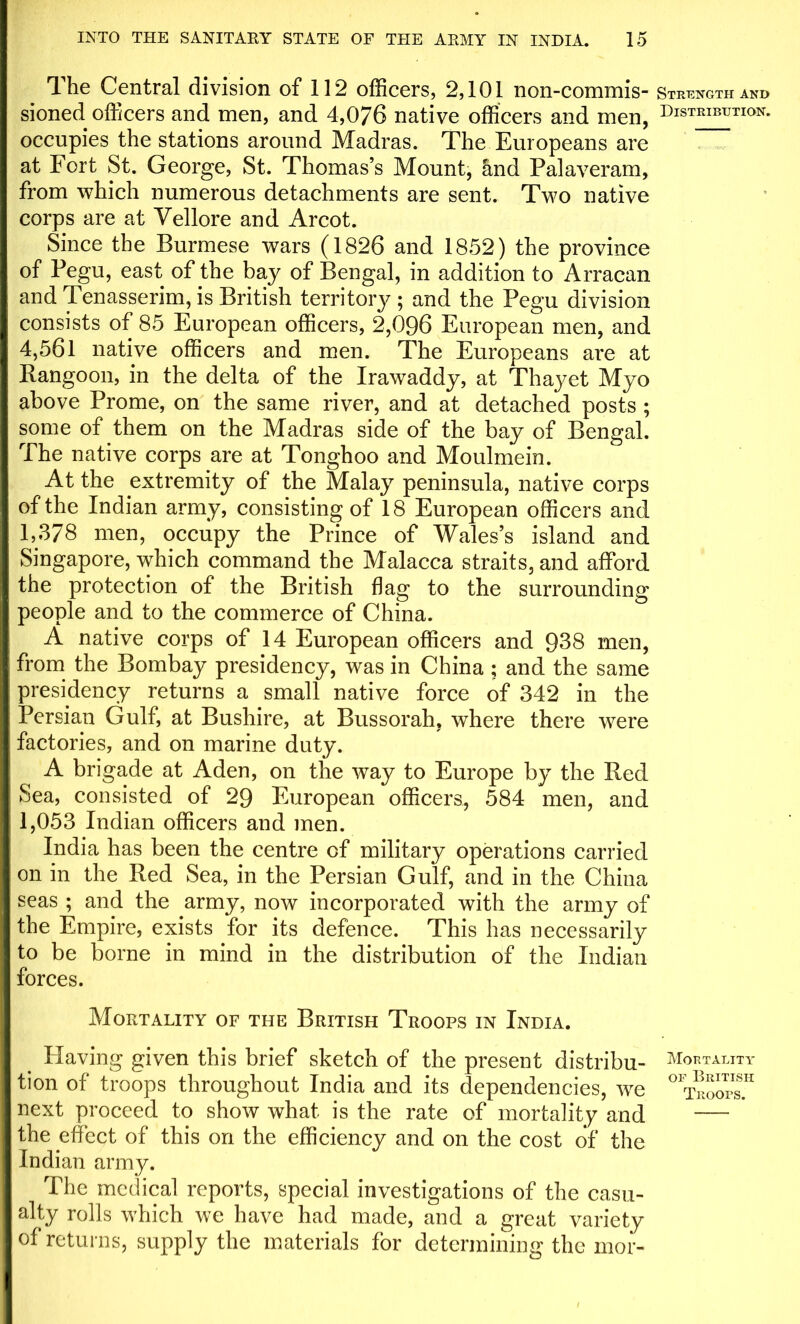 The Central division of 112 officers, 2,101 non-commis- sioned officers and men, and 4,076 native officers and men, occupies the stations around Madras. The Europeans are at Fort St. George, St. Thomas’s Mount, hnd Palaveram, from which numerous detachments are sent. Two native corps are at Vellore and Arcot. Since the Burmese wars (1826 and 1852) the province of Pegu, east of the bay of Bengal, in addition to Arraean and Tenasserim, is British territory ; and the Pegu division consists of 85 European officers, 2,096 European men, and 4,561 native officers and men. The Europeans are at Rangoon, in the delta of the Irawaddy, at Thayet Myo above Prome, on the same river, and at detached posts ; some of them on the Madras side of the bay of Bengal. The native corps are at Tonghoo and Moulmein. At the extremity of the Malay peninsula, native corps of the Indian army, consisting of 18 European officers and 1,378 men, occupy the Prince of Wales’s island and Singapore, which command the Malacca straits, and afford the protection of the British flag to the surrounding people and to the commerce of China. A native corps of 14 European officers and 938 men, from the Bombay presidency, was in China ; and the same presidency returns a small native force of 342 in the Persian Gulf, at Bushire, at Bussorah, where there were factories, and on marine duty. A brigade at Aden, on the way to Europe by the Red Sea, consisted of 29 European officers, 584 men, and 1,053 Indian officers and men. India has been the centre of military operations carried on in the Red Sea, in the Persian Gulf, and in the China seas ; and the army, now incorporated with the army of the Empire, exists for its defence. This has necessarily to be borne in mind in the distribution of the Indian forces. Mortality of the British Troops in India. Having given this brief sketch of the present distribu- tion of troops throughout India and its dependencies, we next proceed to show what is the rate of mortality and the effect of this on the efficiency and on the cost of the Indian army. The medical reports, special investigations of the casu- alty rolls which we have had made, and a great variety of returns, supply the materials for determining the mor- Strength and Distribution. Mortality or British Troops.