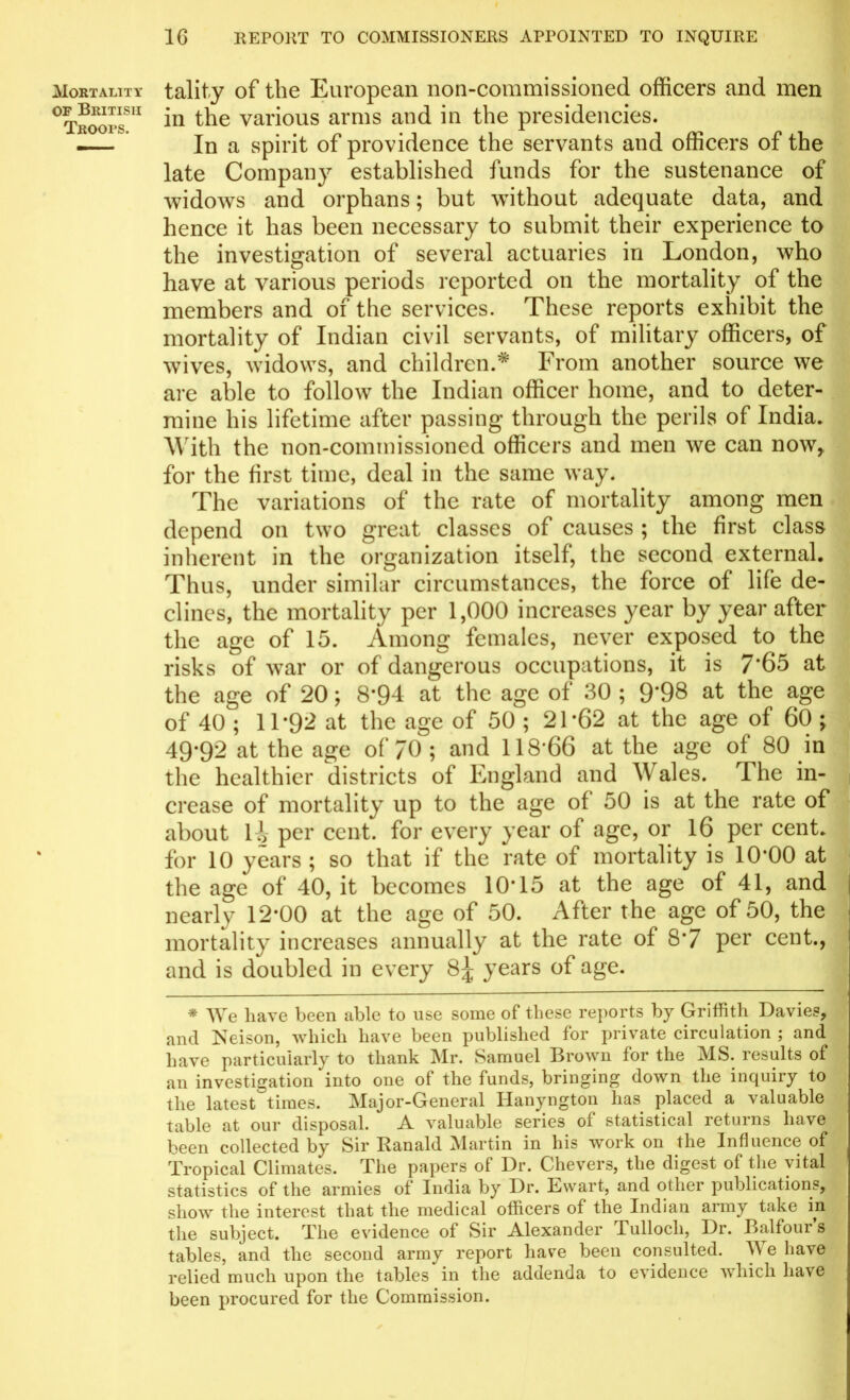 Mortality op British Troops. tality of the European non-commissioned officers and men in the various arms and in the presidencies. In a spirit of providence the servants and officers of the late Company established funds for the sustenance of widows and orphans; but without adequate data, and hence it has been necessary to submit their experience to the investigation of several actuaries in London, who have at various periods reported on the mortality of the members and of the services. These reports exhibit the mortality of Indian civil servants, of military officers, of wives, widows, and children.* From another source we are able to follow the Indian officer home, and to deter- mine his lifetime after passing through the perils of India. With the non-commissioned officers and men we can now, for the first time, deal in the same way. The variations of the rate of mortality among men depend on two great classes of causes ; the first class inherent in the organization itself, the second external. Thus, under similar circumstances, the force of life de- clines, the mortality per 1,000 increases year by year after the age of 15. Among females, never exposed to the risks of war or of dangerous occupations, it is 7*65 at the age of 20; 8*94 at the age of 30 ; 9*98 at the age of 40 ; 11*92 at the age of 50 ; 21*62 at the age of 60 ; 49*92 at the age of 70 ; and 118*66 at the age of 80 in the healthier districts of England and Wales. T he in- crease of mortality up to the age of 50 is at the rate of about li per cent, for every year of age, or 16 per cent, for 10 years ; so that if the rate of mortality is 10*00 at the age of 40, it becomes 10*15 at the age of 41, and nearly 12*00 at the age of 50. After the age of 50, the mortality increases annually at the rate of 8*7 per cent., and is doubled in every 8^ years of age. * We have been able to use some of these reports by Griffith Davies, and Neison, which have been published for private circulation ; and have particularly to thank Mr. Samuel Brown for the MS. results of an investigation into one of the funds, bringing down the inquiry to the latest times. Major-General Hanyngton has placed a valuable table at our disposal. A valuable series of statistical returns have been collected by Sir Ranald Martin in his work on the Influence of Tropical Climates. The papers of Dr. Chevers, the digest of the vital statistics of the armies of India by Dr. Ewart, and other publications, show the interest that the medical officers of the Indian army take in the subject. The evidence of Sir Alexander Tullocli, Dr. Balfour’s tables, and the second army report have been consulted. A1* e have relied much upon the tables in the addenda to evidence which have been procured for the Commission.