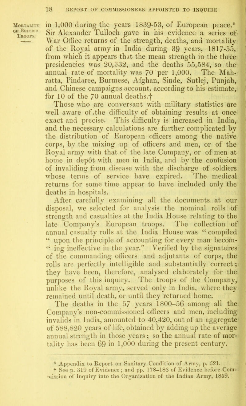 Mortality of British Troops. 18 REPORT OF COMMISSIONERS APPOINTED TO INQUIRE in 1,000 during the years 1839-53, of European peace.* Sir Alexander Tulloch gave in his evidence a series of War Office returns of the strength, deaths, and mortality of the Royal army in India during 39 years, 1817-55, from which it appears that the mean strength in the three presidencies was 20,332, and the deaths 55,584, so the annual rate of mortality was 70 per 1,000. The Mali- ratta, Piudaree, Burmese, Afghan, Sinde, Sutlej, Punjab, and Chinese campaigns account, according to his estimate, for 10 of the 70 annual deaths, j* Those who are conversant with military statistics are well aware of.the difficulty of obtaining results at once exact and precise. This difficulty is increased in India, and the necessary calculations are further complicated by the distribution of European officers among the native corps, by the mixing up of officers and men, or of the Royal army with that of the late Company, or of men at home in depot with men in India, and by the confusion of invaliding from disease with the discharge of soldiers o o whose terms of service have expired. The medical returns for some time appear to have included only the deaths in hospitals. After carefully examining all the documents at our disposal, we selected for analysis the nominal rolls of strength and casualties at the India House relating to the late Company’s European troops. The collection of annual casualty rolls at the India House was “ compiled “ upon the principle of accounting for every man becom- ‘‘ ing ineffective in the year.” Verified by the signatures of* the commanding officers and adjutants of corps, the rolls arc perfectly intelligible and substantially correct; they have been, therefore, analysed elaborately for the purposes of this inquiry. The troops of the Company, unlike the Royal army, served only in India, where they remained until death, or until they returned home. The deaths in the 57 years 1800-56 among all the Company’s non-commissioned officers and men, including invalids in India, amounted to 40,420, out of an aggregate of 588,820 years of life, obtained by adding up the average annual strength in those vears : so the annual rate of mor- tality has been 69 hi 1,000 during the present century. * Appendix to Report on Sanitary Condition of Army, p. 521. ■\ See p. 319 of Evidence; and pp. 178-186 of Evidence before Com- mission of Inquiry into the Organization of tlie Indian Army, 1859.