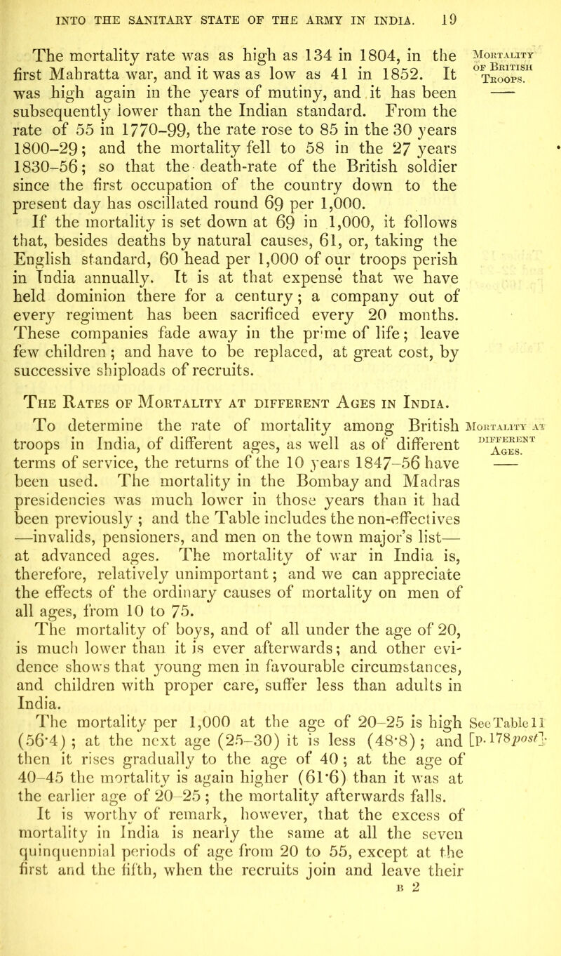 The mortality rate was as high as 134 in 1804, in the Mortality first Mahratta war, and it was as low as 41 in 1852. It °troop^H was high again in the years of mutiny, and it has been subsequently lower than the Indian standard. From the rate of 55 in 1770-99? the rate rose to 85 in the 30 years 1800-29; and the mortality fell to 58 in the 27 years 1830-56; so that the death-rate of the British soldier since the first occupation of the country down to the present day has oscillated round 69 per 1,000. If the mortality is set down at 69 in 1,000, it follows that, besides deaths by natural causes, 61, or, taking the English standard, 60 head per 1,000 of our troops perish in India annually. It is at that expense that we have held dominion there for a century ; a company out of every regiment has been sacrificed every 20 months. These companies fade away in the pr’me of life; leave few children ; and have to be replaced, at great cost, by successive shiploads of recruits. The Rates of Mortality at different Ages in India. To determine the rate of mortality among British Mortality at troops in India, of different ages, as well as of different DI1J^NT terms of service, the returns of the 10 years 1847-56 have been used. The mortality in the Bombay and Madras presidencies was much lower in those years than it had been previously ; and the Table includes the non-effectives —invalids, pensioners, and men on the town major’s list— at advanced ages. The mortalitv of war in India is, therefore, relatively unimportant; and we can appreciate the effects of the ordinary causes of mortality on men of all ages, from 10 to 75. The mortality of boys, and of all under the age of 20, is much lower than it is ever afterwards; and other evi- dence shows that young men in favourable circumstances, and children with proper care, suffer less than adults in India. The mortality per 1,000 at the age of 20-25 is high See Table 11 (56*4) ; at the next age (25-30) it is less (48*8); and [p* 11 post]; then it rises gradually to the age of 40 ; at the age of 40-45 the mortality is again higher (61*6) than it was at the earlier age of 20-25 ; the mortality afterwards falls. It is worthy of remark, however, that the excess of mortality in India is nearly the same at all the seven quinquennial periods of age from 20 to 55, except at the first and the fifth, when the recruits join and leave their