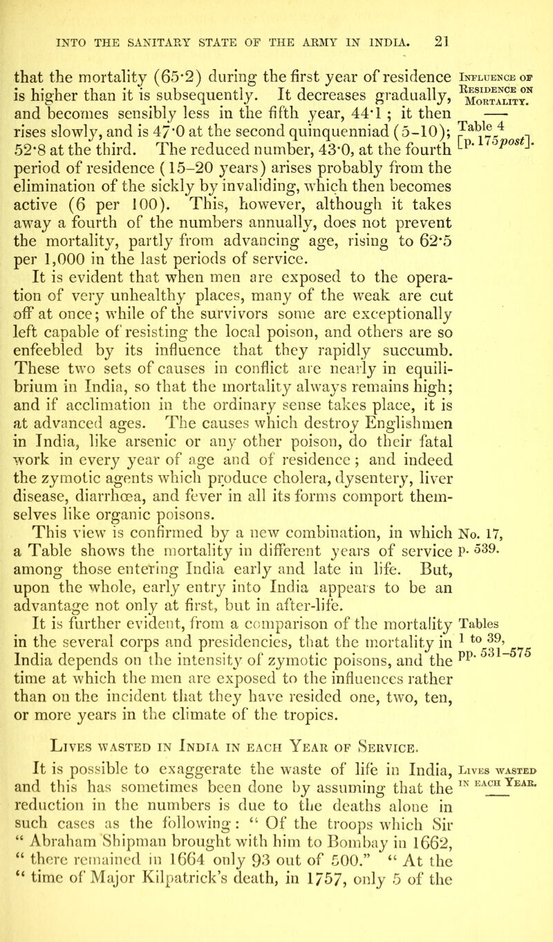 that the mortality (65*2) during the first year of residence is higher than it is subsequently. It decreases gradually, and becomes sensibly less in the fifth year, 44*1 ; it then rises slowly, and is 47*0 at the second quinquenniad (5-10); 52*8 at the third. The reduced number, 43*0, at the fourth period of residence (15-20 years) arises probably from the elimination of the sickly by invaliding, which then becomes active (6 per 100). This, however, although it takes away a fourth of the numbers annually, does not prevent the mortality, partly from advancing age, rising to 62*5 per 1,000 in the last periods of service. It is evident that wThen men are exposed to the opera- tion of very unhealthy places, many of the weak are cut off at once; while of the survivors some are exceptionally left capable of resisting the local poison, and others are so enfeebled by its influence that they rapidly succumb. These two sets of causes in conflict are nearly in equili- brium in India, so that the mortality always remains high; and if acclimation in the ordinary sense takes place, it is at advanced ages. The causes which destroy Englishmen in India, like arsenic or any other poison, do their fatal work in every year of age and of residence ; and indeed the zymotic agents which produce cholera, dysentery, liver disease, diarrhoea, and fever in all its forms comport them- selves like organic poisons. This view is confirmed by a new combination, in which a Table shows the mortality in different years of service among those entering India early and late in life. But, upon the whole, early entry into India appears to be an advantage not only at first, but in after-life. It is further evident, from a comparison of the mortality in the several corps and presidencies, that the mortality in India depends on the intensity of zymotic poisons, and the time at which the men are exposed to the influences rather than on the incident that they have resided one, two, ten, or more years in the climate of the tropics. Influence of Residence on Mortality. Table 4 [p. 17 5 post]* No. 17, p. 539. Tables 1 to 39, pp. 531-575 Lives wasted in India in each Year of Service, It is possible to exaggerate the waste of life in India, Lives wasted and this has sometimes been done by assuming that the IN EACH Yeak- reduction in the numbers is due to the deaths alone in such cases as the following: “Of the troops which Sir “ Abraham Shipman brought with him to Bombay in 1662, “ there remained in 1664 only 93 out of 500.” “ At the “ time of Major Kilpatrick’s death, in 1757, only 5 of the