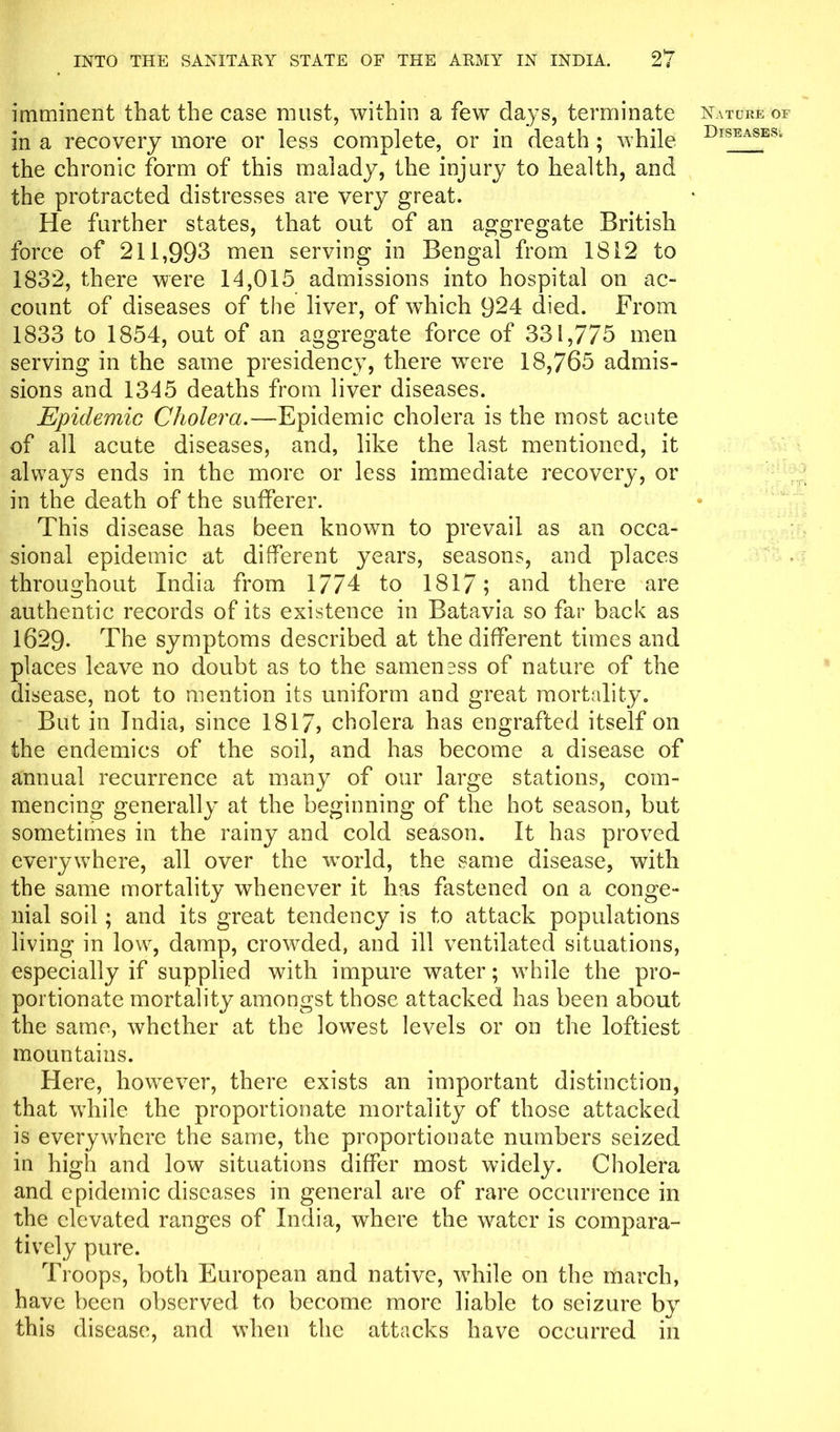 imminent that the case must, within a few days, terminate Nature of in a recovery more or less complete, or in death ; while DlSEASES‘ the chronic form of this malady, the injury to health, and the protracted distresses are very great. He further states, that out of an aggregate British force of 211,993 men serving in Bengal from 1812 to 1832, there were 14,015 admissions into hospital on ac- count of diseases of the liver, of which 924 died. From 1833 to 1854, out of an aggregate force of 331,775 men serving in the same presidency, there were 18,765 admis- sions and 1345 deaths from liver diseases. Epidemic Cholera.—Epidemic cholera is the most acute of all acute diseases, and, like the last mentioned, it always ends in the more or less immediate recovery, or in the death of the sufferer. This disease has been known to prevail as an occa- sional epidemic at different years, seasons, and places throughout India from 1774 to 1817; and there are authentic records of its existence in Batavia so far back as 1629. The symptoms described at the different times and places leave no doubt as to the sameness of nature of the disease, not to mention its uniform and great mortality. But in India, since 1817> cholera has engrafted itself on the endemics of the soil, and has become a disease of annual recurrence at many of our large stations, com- mencing generally at the beginning of the hot season, but sometimes in the rainy and cold season. It has proved everywhere, all over the world, the same disease, with the same mortality whenever it has fastened on a conge- nial soil; and its great tendency is to attack populations living in low, damp, crowded, and ill ventilated situations, especially if supplied with impure water; while the pro- portionate mortality amongst those attacked has been about the same, whether at the lowest levels or on the loftiest mountains. Here, however, there exists an important distinction, that while the proportionate mortality of those attacked is everywhere the same, the proportionate numbers seized in high and low situations differ most widely. Cholera and epidemic diseases in general are of rare occurrence in the elevated ranges of India, where the water is compara- tively pure. Troops, both European and native, while on the march, have been observed to become more liable to seizure by this disease, and when the attacks have occurred in
