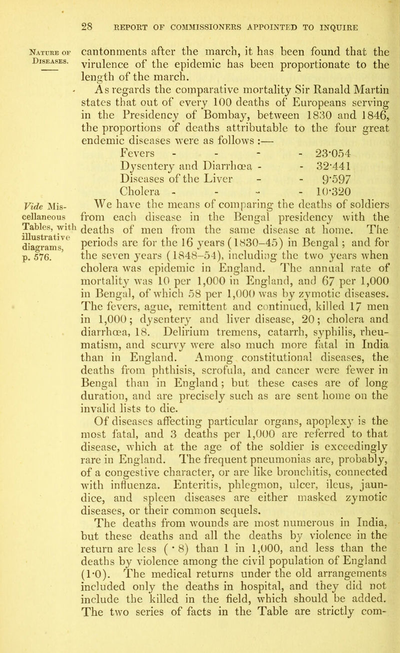 Nature of Diseases. Vide Mis- cellaneous Tables, with illustrative diagrams, p. 576. cantonments after the march, it has been found that the virulence of the epidemic has been proportionate to the length of the march. As regards the comparative mortality Sir Ranald Martin states that out of every 100 deaths of Europeans serving in the Presidency of Bombay, between 1830 and 1846, the proportions of deaths attributable to the four great endemic diseases were as follows :— Fevers - 23*054 Dysentery and Diarrhoea - - 32*441 Diseases of the Liver - - 9*597 Cholera - 10*320 We have the means of comparing the deaths of soldiers from each disease in the Bengal presidency with the deaths of men from the same disease at home. The periods are for the 16 years (1830-45) in Bengal ; and for the seven }Tears (1848-54), including the two years when cholera was epidemic in England. The annual rate of mortality was 10 per 1,000 in England, and 67 per 1,000 in Bengal, of which 58 per 1,000 was by zymotic diseases. The fevers, ague, remittent and continued, killed 17 men in 1,000; dysentery and liver disease, 20; cholera and diarrhoea, 18. Delirium tremens, catarrh, syphilis, rheu- matism, and scurvy were also much more fatal in India than in England. Among constitutional diseases, the deaths from phthisis, scrofula, and cancer were fewer in Bengal than in England; but these cases are of long- duration, and are precisely such as are sent home on the invalid lists to die. Of diseases affecting particular organs, apoplexy is the most fatal, and 3 deaths per 1,000 are referred to that disease, which at the age of the soldier is exceedingly rare in England. The frequent pneumonias are, probably, of a congestive character, or are like bronchitis, connected with influenza. Enteritis, phlegmon, ulcer, ileus, jaun- dice, and spleen diseases are either masked zymotic diseases, or their common sequels. The deaths from wounds are most numerous in India, but these deaths and all the deaths by violence in the return are less ( * 8) than 1 in 1,000, and less than the deaths by violence among the civil population of England (1*0). The medical returns under the old arrangements included only the deaths in hospital, and they did not include the killed in the field, which should be added. The two series of facts in the Table are strictly com-