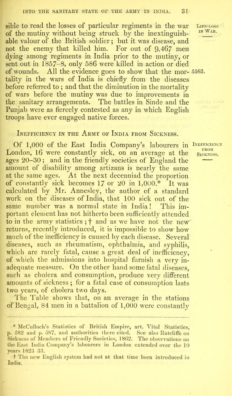 sible to read the losses of particular regiments in the war Life-loss of the mutiny without being struck by the inextinguish- 1N WaFw able valour of the British soldier; but it was disease, and not the enemy that killed him. For out of 9*467 Lien dying among regiments in India prior to the mutiny, or sent out in 1857-8, only 586 were killed in action or died of wounds. All the evidence goes to show that the mor- 5563. tality in the wars of India is chiefly from the diseases before referred to ; and that the diminution in the mortality of wars before the mutiny was due to improvements in the sanitary arrangements. The battles in Sinde and the Punjab were as fiercely contested as any in which English troops have ever engaged native forces. Inefficiency in the Army of India from Sickness. Of 1,000 of the East India Company’s labourers in Inefficiency London, 16 were constantly sick, on an average at the Sickness. ages 20-30 ; and in the friendly societies of England the — amount of disability among artizans is nearly the same at the same ages. At the next decenniad the proportion of constantly sick becomes 17 or 20 in 1,000.* It was calculated by Mr. Annesley, the author of a standard work on the diseases of India, that 100 sick out of the same number was a normal state in India ! This im- portant element has not hitherto been sufficiently attended to in the army statistics ; f and as we have not the new' returns, recently introduced, it is impossible to show how much of the inefficiency is caused by each disease. Several diseases, such as rheumatism, ophthalmia, and syphilis, which are rarely fatal, cause a great deal of inefficiency, of which the admissions into hospital furnish a very in- adequate measure. On the other hand some fatal diseases, such as cholera and consumption, produce very different amounts of sickness ; for a fatal case of consumption lasts two years, of cholera two days. The Table shows that, on an average in the stations of Bengal, 84 men in a battalion of 1,000 were constantly * McCulloch’s Statistics of British Empire, art. Vital Statistics, p. 582 and p. 587, and authorities there cited. See also Ratcliffe on Sickness of Members of Friendly Societies, 1862. The observations on the East India Company’s labourers in London extended over the 10 years 1823 33. t The new English system had not at that time been introduced in India.