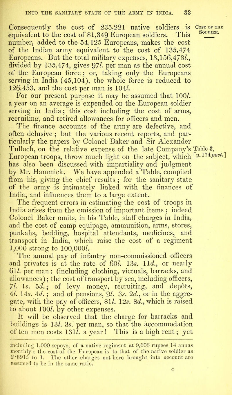 Consequently the cost of 235,221 native soldiers is Cost of the equivalent to the cost of 81,349 European soldiers. This Sqltjiek- number, added to the 54,125 Europeans, makes the cost of the Indian army equivalent to the cost of 135,474 Europeans. But the total military expenses, 13,156,473/., divided by 135,474, gives 97/- per man as the annual cost of the European force ; or, taking only the Europeans serving in India (45,104), the whole force is reduced to 126,453, and the cost per man is 104/. For our present purpose it may be assumed that 100/. a year on an average is expended on the European soldier serving in India; this cost including the cost of arms, recruiting, and retired allowances for officers and men. The finance accounts of the army are defective, and often delusive ; but the various recent reports, and par- ticularly the papers by Colonel Baker and Sir Alexander Tulloch, on the relative expense of the late Company’s Table 3, European troops, throw much light on the subject, wdiich [p-174post.~\ has also been discussed with impartiality and judgment by Mr. Hammick. We have appended a Table, compiled from his, giving the chief results ; for the sanitary state of the army is intimately linked with the finances of India, and influences them to a large extent. The frequent errors in estimating the cost of troops in India arises from the omission of important items ; indeed Colonel Baker omits, in his Table, staff charges in India, and the cost of camp equipage, ammunition, arms, stores, punkahs, bedding, hospital attendants, medicines, and transport in India, which raise the cost of a regiment 1,000 strong to 100,000/. The annual pay of infantry non-commissioned officers and privates is at the rate of 60/. 13-?. lid., or nearly 61 /. per man; (including clothing, victuals, barracks, and allowances); the cost of transport by sea, including officers, 7/. Is. 5c?.; of levy money, recruiting, and depots, 4/. 14s. Ad. ; and of pensions, Ql. 3s. 2c/., or in the aggre- gate, with the pay of officers, 81/. 12s. 8c/., which is raised to about 100/. by other expenses. It will be observed that the charge for barracks and buildings is 13/. 3s. per man, so that the accommodation of ten men costs 131/. a year! This is a high rent; yet including 1,000 sepoys, of a native regiment at 9,606 rupees 14 annas monthly ; the cost of the European is to that of the native soldier as 2 *891o to 1. The other charges not here brought into account are assumed to be in the same ratio. c