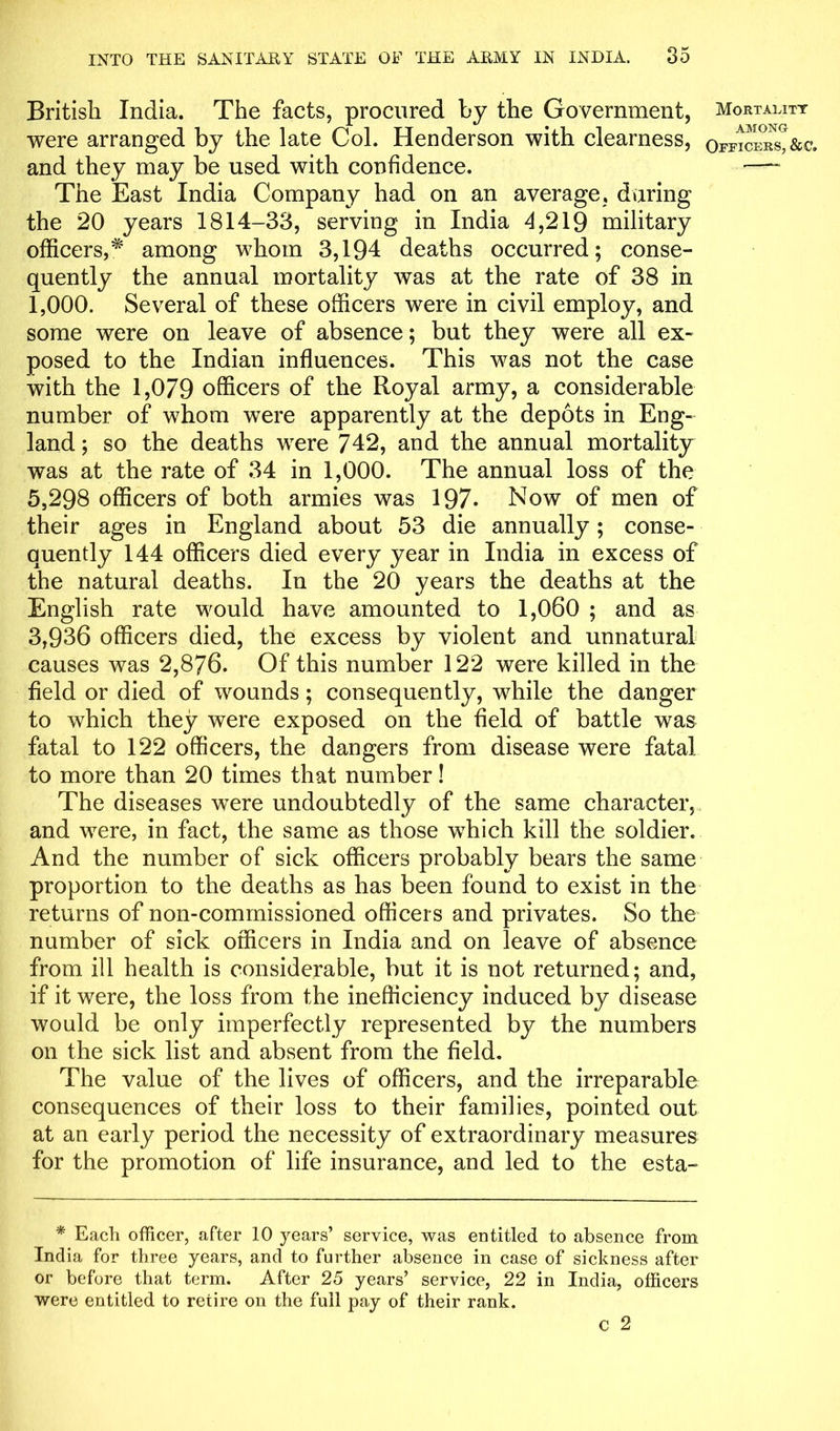 British India. The facts, procured by the Government, were arranged by the late Col. Henderson with clearness, and they may be used with confidence. The East India Company had on an average, during the 20 years 1814-33, serving in India 4,219 military officers,* among whom 3,194 deaths occurred; conse- quently the annual mortality was at the rate of 38 in 1,000. Several of these officers were in civil employ, and some were on leave of absence; but they were all ex- posed to the Indian influences. This was not the case with the 1,079 officers of the Royal army, a considerable number of whom were apparently at the depots in Eng- land ; so the deaths were 742, and the annual mortality was at the rate of 34 in 1,000. The annual loss of the 5,298 officers of both armies was 197. Now of men of their ages in England about 53 die annually; conse- quently 144 officers died every year in India in excess of the natural deaths. In the 20 years the deaths at the English rate would have amounted to 1,060 ; and as 3,936 officers died, the excess by violent and unnatural causes was 2,876. Of this number 122 were killed in the field or died of wounds; consequently, while the danger to which they were exposed on the field of battle was fatal to 122 officers, the dangers from disease were fatal to more than 20 times that number! The diseases were undoubtedly of the same character, and were, in fact, the same as those which kill the soldier. And the number of sick officers probably bears the same proportion to the deaths as has been found to exist in the returns of non-commissioned officers and privates. So the number of sick officers in India and on leave of absence from ill health is considerable, but it is not returned; and, if it were, the loss from the inefficiency induced by disease would be only imperfectly represented by the numbers on the sick list and absent from the field. The value of the lives of officers, and the irreparable consequences of their loss to their families, pointed out at an early period the necessity of extraordinary measures for the promotion of life insurance, and led to the esta- * Each officer, after 10 years’ service, was entitled to absence from India for three years, and to further absence in case of sickness after or before that term. After 25 years’ service, 22 in India, officers were entitled to retire on the full pay of their rank. C 2 Mortality AMONG Officers, &c.