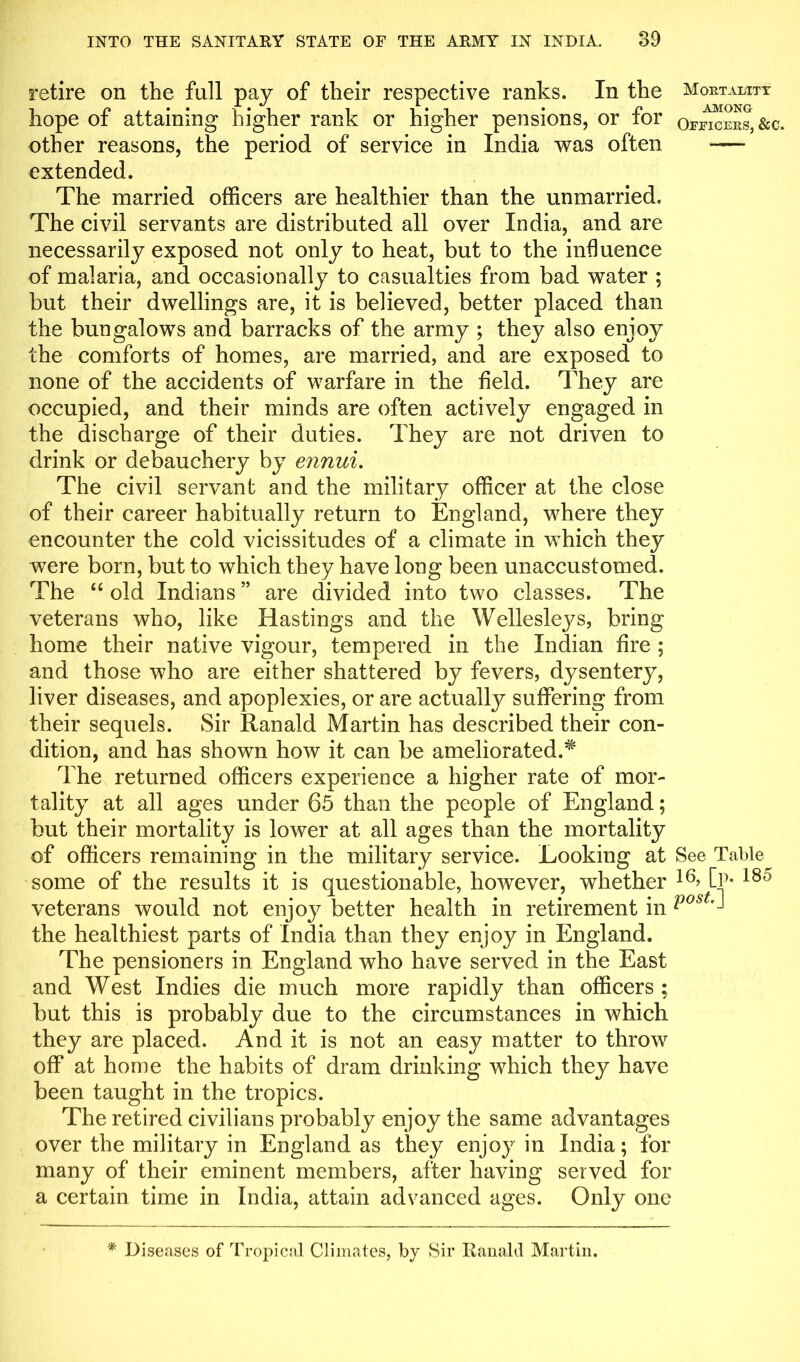 retire on the full pay of their respective ranks. In the Mortality hope of attaining higher rank or higher pensions, or for officers, &c. other reasons, the period of service in India was often -— extended. The married officers are healthier than the unmarried. The civil servants are distributed all over India, and are necessarily exposed not only to heat, but to the influence of malaria, and occasionally to casualties from bad water ; but their dwellings are, it is believed, better placed than the bungalows and barracks of the army ; they also enjoy the comforts of homes, are married, and are exposed to none of the accidents of warfare in the held. They are occupied, and their minds are often actively engaged in the discharge of their duties. They are not driven to drink or debauchery by ennui. The civil servant and the military officer at the close of their career habitually return to England, where they encounter the cold vicissitudes of a climate in which they were born, but to which they have long been unaccustomed. The “ old Indians ” are divided into two classes. The veterans who, like Hastings and the Welleslej^s, bring home their native vigour, tempered in the Indian Are ; and those who are either shattered by fevers, dysentery, liver diseases, and apoplexies, or are actually suffering from their sequels. Sir Ranald Martin has described their con- dition, and has shown how it can be ameliorated.5^ The returned officers experience a higher rate of mor- tality at all ages under 65 than the people of England; but their mortality is lower at all ages than the mortality of officers remaining in the military service. Looking at See Table some of the results it is questionable, however, whether 16> Cp* 180 veterans would not enjoy better health in retirement in Post the healthiest parts of India than they enjoy in England. The pensioners in England who have served in the East and West Indies die much more rapidly than officers ; but this is probably due to the circumstances in which they are placed. And it is not an easy matter to throw off at home the habits of dram drinking which they have been taught in the tropics. The retired civilians probably enjoy the same advantages over the military in England as they enjoy in India; for many of their eminent members, after having served for a certain time in India, attain advanced ages. Only one * Diseases of Tropical Climates, by Sir Ranald Martin.